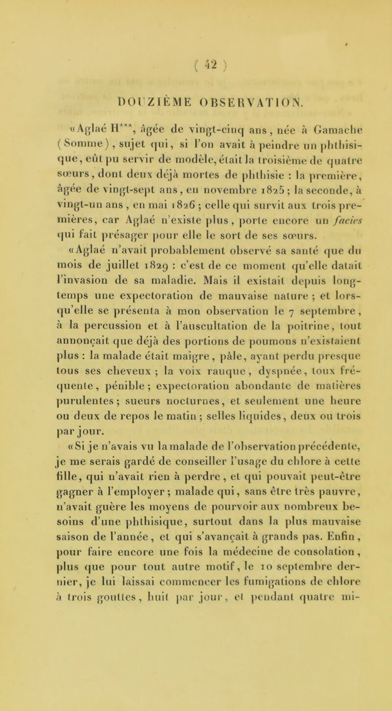 DO r ZIÈM E O BSE R V AT IO N. «Aglaé H'***, âgée de vingt-cinq ans, née à Gamache (Somme) , sujet qui, si l’on avait à peindre un phthisi- que, eût pu servir de modèle, était la troisième de quatre sœurs, dont deux déjà mortes de phthisie : la première, âgée de vingt-sept ans, en novembre 18a5 ; la seconde, à vingt-un ans , en mai 1826 ; celle qui survit aux trois pre- mières, car Aglaé n’existe plus, porte encore un faciès qui fait présager pour elle le sort de ses sœurs. «Aglaé n’avait probablement observé sa santé que du mois de juillet 182g : c’est de ce moment qu’elle datait l’invasion de sa maladie. Mais il existait depuis long- temps une expectoration de mauvaise nature ; et lors- qu’elle se présenta à mon observation le 7 septembre, à la percussion et à l’auscultation de la poitrine, tout annonçait que déjà des portions de poumons n’existaient plus : la malade était maigre, pâle, ayant perdu presque tous ses cheveux ; la voix rauque, dyspnée, toux fré- quente, pénible; expectoration abondante de matières purulentes ; sueurs nocturnes, et seulement une heure ou deux de repos le matin; selles liquides, deux ou trois par jour. «Si je n’avais vu la malade de l’observation précédente, je me serais gardé de conseiller l’usage du chlore à cette fille, qui n’avait rien à perdre, et qui pouvait peut-être gagner à l’employer; malade qui, sans être très pauvre, n’avait guère les moyens de pourvoir aux nombreux be- soins d’une phthisique, surtout dans la plus mauvaise saison de l’année, et qui s’avancait à grands pas. Enfin , pour faire encore une fois la médecine de consolation, plus que pour tout autre motif, le 10 septembre der- nier, je lui laissai commencer les fumigations de chlore à trois gouttes, huit par jour, et pendant quatre mi-