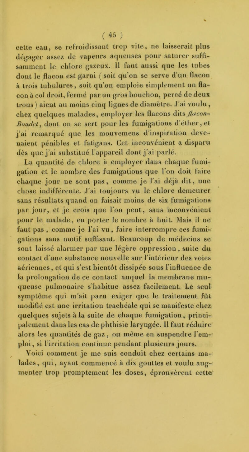 ( 46 ) cette eau, se refroidissant trop vite, ne laisserait plus dégager assez de vapeurs aqueuses pour saturer suffi- samment le chlore gazeux. 11 faut aussi que les tubes dont le flacon est garni ( soit qu’on se serve d’un flacon à trois tubulures, soit qu’on emploie simplement un fla- con à col droit, fermé par un gros bouchon, percé de deux trous) aieul au moins cinq lignes de diamètre. J’ai voulu , chez quelques malades, employer les flacons dits flacon- Baudet, dont on se sert pour les fumigations d’éther, et j’ai remarqué que les mouvemens d’inspiration deve- naient pénibles et fatigans. Cet inconvénient a disparu dès que j’ai substitué l’appareil dont j’ai parlé. La quantité de chlore à employer dans chaque fumi- gation et le nombre des fumigations que l’on doil faire chaque jour ne sont pas, comme je l’ai déjà dit, une chose indifférente. J’ai toujours vu le chlore demeurer sans résultats quand on faisait moins de six fumigations par jour, et je crois que l’on peut, sans inconvénient pour le malade, en porter le nombre à huit. Mais il ne faut pas , comme je l’ai vu, faire interrompre ces fumi- gations sans motif suffisant. Beaucoup de médecins se sont laissé alarmer par une légère oppression , suite du contact d’une substance nouvelle sur l’intérieur des voies aériennes, el qui s’est bientôt dissipée sous l’influence de la prolongation de ce contact auquel la membrane mu- queuse pulmonaire s’habitue assez facilement. Le seul symptôme qui m’ait paru exiger que le traitement fût modifié est une irritation trachéale qui se manifeste chez quelques sujets à la suite de chaque fumigation, princi- palement dans les cas de phthisie laryngée. 11 faut réduire alors les quantités de gaz, ou même en suspendre l’em- ploi, si l’irritation continue pendant plusieurs jours. Voici comment je me suis conduit chez certains ma- lades, qui, ayant commencé à dix gouttes et voulu aug- menter trop promptement les doses, éprouvèrent cette