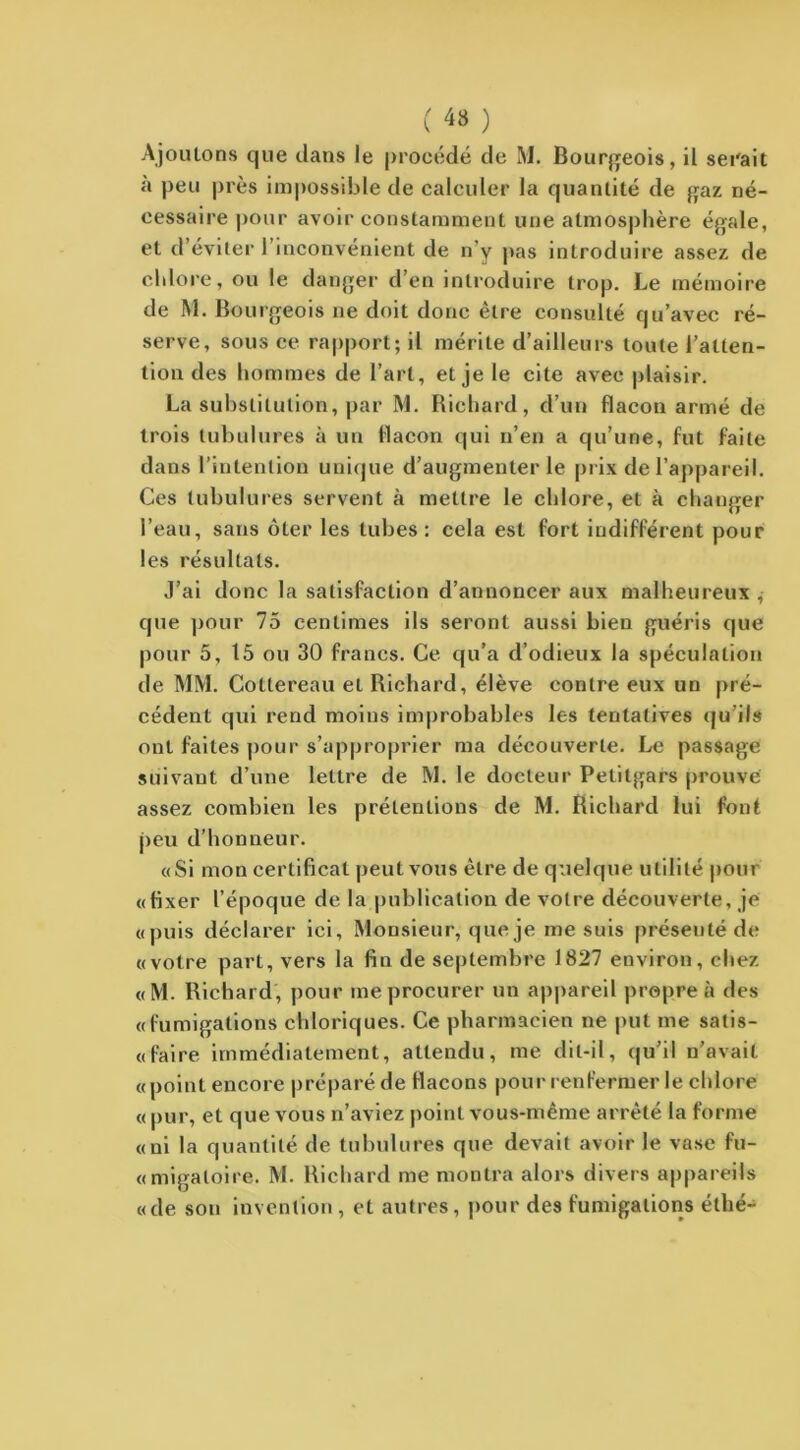 ( 4» ) Ajoutons que dans le procédé de M. Bourgeois, il serait à peu près impossible de calculer la quantité de gaz né- cessaire pour avoir constamment une atmosphère égale, et d’éviter l’inconvénient de n’y pas introduire assez de chlore, ou le danger d’en introduire trop. Le mémoire de M. Bourgeois ne doit donc être consulté qu’avec ré- serve, sous ce rapport; il mérite d’ailleurs toute l’atten- tion des hommes de l’art, et je le cite avec plaisir. La substitution, par M. Richard, d’un flacon armé de trois tubulures à un flacon qui n’en a qu’une, fut faite dans l’intention unique d’augmenter le prix de l’appareil. Ces tubulures servent à mettre le chlore, et à changer l’eau, sans ôter les tubes: cela est fort indifférent pour les résultats. J’ai donc la satisfaction d’annoncer aux malheureux , que pour 75 centimes ils seront aussi bien guéris que pour 5, 15 ou 30 francs. Ce qu’a d’odieux la spéculation de MM. Cottereau et Richard, élève contre eux un pré- cédent qui rend moins improbables les tentatives qu’ils ont faites pour s’approprier ma découverte. Le passage suivant d’une lettre de M. le docteur Petitgars prouve assez combien les prétentions de M. Richard lui font peu d’honneur. «Si mon certificat peut vous être de quelque utilité pour «fixer l’époque de la publication de votre découverte, je «puis déclarer ici. Monsieur, que je me suis présenté de «votre part, vers la fin de septembre 1827 environ, chez «M. Richard, pour me procurer un appareil propre à des «fumigations chloriques. Ce pharmacien ne put me salis- « faire immédiatement, attendu, me dit-il, qu’il n’avait « point encore préparé de flacons pour renfermer le chlore « pur, et que vous n’aviez point vous-même arrêté la forme «ni la quantité de tubulures que devait avoir le vase fu- «migatoire. M. Richard me montra alors divers appareils «de sou invention, et autres, pour des fumigations étlié-