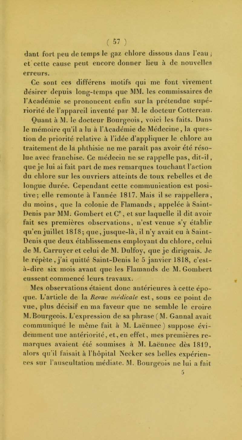 C 57 ) dant fort peu de temps le gaz chlore dissous dans l’eau , et celte cause peut encore donner lieu à de nouvelles erreurs. Ce sont ces différens motifs qui me font vivement désirer depuis long-temps que MM. les commissaires de l’Académie se prononcent enfin sur la prétendue supé- riorité de l’appareil inventé par M. le docteur Cottereau. Quant à M. le docteur Bourgeois, voici les faits. Dans le mémoire qu’il a lu à l’Académie de Médecine, la ques- tion de priorité relative à l’idée d’appliquer le chlore au traitement de la phthisie ne me paraît pas avoir été réso- lue avec franchise. Ce médecin ne se rappelle pas, dit-il, que je lui ai fait part de mes remarques touchant l’action du chlore sur les ouvriers atteints de toux rebelles et de longue durée. Cependant celte communication est posi- tive; elle remonte à l’année 1817. Mais il se rappellera, du moins, que la colonie de Flamands, appelée à Saint- Denis par MM. Gombert et Ce , et sur laquelle il dit avoir fait ses premières observations, n’est venue s’y établir qu’en juillet 1818; que, jusque-là, il n’y avait eu à Saint- Denis que deux établissemens employant du chlore, celui de M. Carruyer et celui de M. Dulfoy, que je dirigeais. .le le répète, j’ai quitté Saint-Denis le 5 janvier 1818, c’est- à-dire six mois avant que les Flamands de M. Gombert eussent commencé leurs travaux. Mes observations étaient doue antérieures à cette épo- que. L’article de la Revue médicale est, sous ce point de vue, plus décisif en ma faveur que ne semble le croire M.Bourgeois. L’expression de sa plirase (M. Gannal avait communiqué le même fait à M. Laënnec) suppose évi- demment une antériorité, et, en effet, mes premières re- marques avaient été soumises à M. Laënnec dès 1810, alors qu’il faisait à l’hôpital Necker ses belles expérien- ces sur l’auscultation médiale. M. Bourgeois ne lui a fait