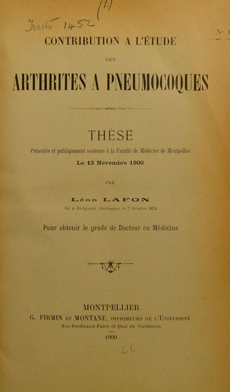 CONTRIBUTION A L’ÉTUDE DES THÈSE Présentée et publiquement soutenue à la Faculté de Médecine de Montpellier Le 12 Novembre 1900 PAH Léon LAFOIST Né à Périgueux (Dordogne), le 7 Octobre 1874 Pour obtenir le grade de Docteur en Médecine MONTPELLIER H. F1RMIN et MONTANE, imprimeurs de l’Université Rue Ferdiuand-Fabre et Quai du Verdanson