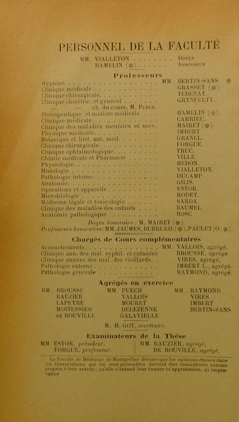 PKI {SONNE], DE LA FACULTÉ MM. VIALLETON Doyen I l AM KLIN (#) Assesseur P ro l'esse ii rs Hygiène ^M Clinique médicale Clinique-chirurgicale Clinique obslélric. etgynécol _ — ch. du cours, M. Puech. Thérapeutique cl matière médicale. . . . Clinique médicale . . . Clinique des maladies mentales et nerv. Physique médicale Botanique et liist. nat. méd Clinique chirurgicale Clinique ophtalmologique Chimie médicale et Pharmacie Physiologie Histologie Pathologie interne Anatomie Opérations et appareils Microbiologie Médecine légale et toxicologie . . Clinique des maladies des enfants Anatomie pathologique Doyen honoraire : M. MA1RET (Aft). /*/ofesseuïs honoraires: MM. JAUMES, DUBttUElL(3£), PAULET(O. Chargés de Cours complémentaires Accouchements MM. VALLOIS, agrégé. BEIlTIN-SANS. GRASSET (#). T ED EN AT. GRYNFELTT. H AM KLIN (#)• CARR1EU. MAIRET(*). IMBERT CHANEL. FOUGUE. TRUC. VILLE. HE DON. VIALLETON. DUCAMP. G1L1S. ESTOR. RODET. SARDA. BAUM EL. BOSC -Th Clinique ann. des mal. syphil. et cutanées Clinique annexe des mal. des vieillards. . Pathologie externe Pathologie générale BROUSSE, agrégé. VIRES,.agrégé. IMBERT L., agrégé R A Y M O N D, a g r é gé VIM BROUSSE UAUZIER EAPEYRE M01TESS1EB de ROUVILLE Agrégés en exercice MM. PUECH VALLOIS MOURET DELEZENNE GALA VIELLE MM RAYMOND VIRES IMBERT BERTIN-SANS M. H. GOT, secrétaire. Examinateurs de la Thèse MM. ESTOR, président. FOUGUE, professeur. MM. RAUZIER, agrégé. DE ROUVILLE, agrégé. La Kacullé de Médecine de Montpellier déclare que les opinions émises dans tes Üisserlations qui lui sont présentées doivent être considérées comme propres k leur auteur; qu’elie n’entend leur donner ni approbation, ui impro- bation