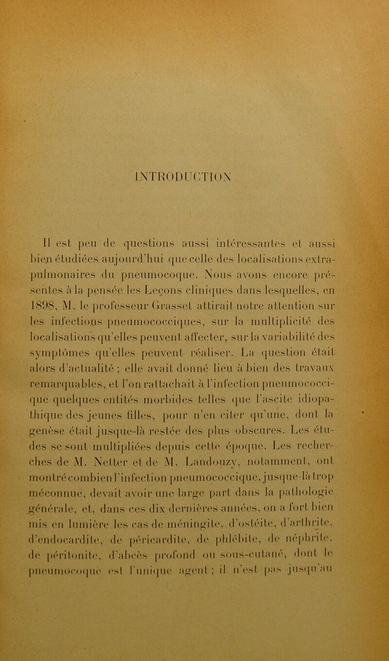 INTRODUCTION Il est peu de questions aussi intéressantes et aussi bien étudiées aujourd’hui que celle des localisations extra- pulmonaires du pneumocoque. Nous avons encore pré- sentes à la pensée les Leçons cliniques dans lesquelles, en 1898, M. le professeur Grasset attirait notre attention sur les infections pneumococciques, sur la multiplicité des localisations qu’elles peuvent affecter, sur la variabilité des symptômes qu’elles peuvent réaliser. La question était alors d’actualité ; elle avait donné lieu à bien des travaux remarquables, et l’on rattachait à l’infection pneumoôocci- que quelques entités morbides telles que l’ascite idiopa- thique des jeunes tilles, pour n’en citer qu’une, dont la genèse était jusque-là restée des plus obscures. Les étu- des se sont multipliées depuis cette époque. Les recher- ches de M. Netter et de M. Laudouzy, notamment, ont montré combien l’infection pneumococciqüe, jusque-là trop méconnue, devait avoir une large part dans la pathologie générale, et, dans ces dix dernières années, on a fort bien mis en lumière les cas de méningite, d’ostéite, d’arthrite, d’endocardite, do péricardite, de phlébite, de néphrite, de péritonite, d’abcès profond ou sous-cutané, dont le pneumocoque est l'unique agent ; il n’est pas jusqu au