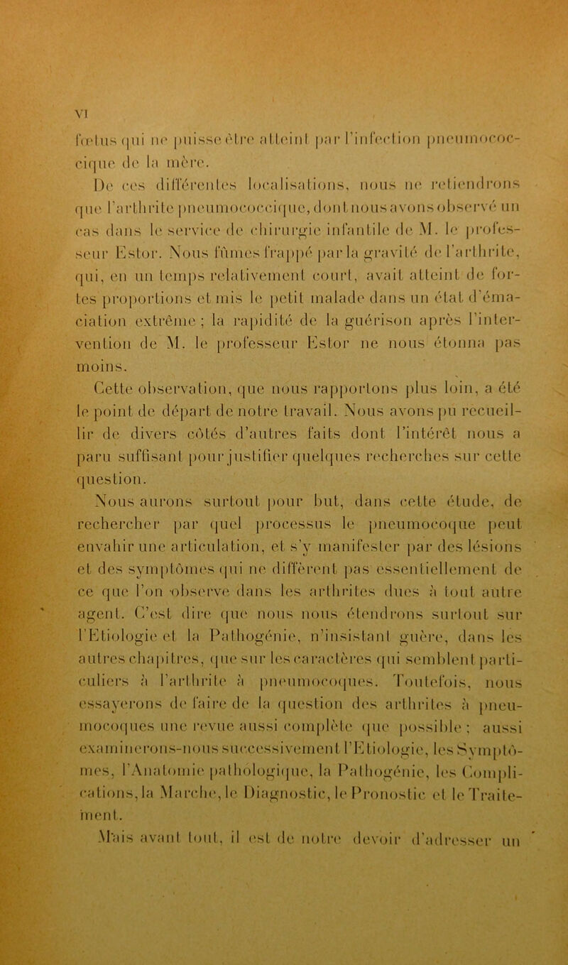 fœtus fini nu puisse être atteint par l'infection pncumococ- cique de la mère. De ces différentes localisations, nous ne retiendrons que l’arthrite pneumococcique, don tuons avons observé un cas dans le service de chirurgie infantile de M. le profes- seur Estor. Nous fûmes frappé par la gravité de l’arthrite, qui, en un temps relativement court, avait atteint de for- tes proportions et mis le petit malade dans un état d'éma- ciation extrême; la rapidité de la guérison après l’inter- vention de M. le professeur Estor ne nous étonna pas moins. Cette observation, que nous rapportons plus loin, a été le point de départ de notre travail. Nous avons pu recueil- lir de divers côtés d’autres faits dont l’intérêt nous a paru suffisant pour justifier quelques recherches sur cette question. Nous aurons surtout pour but, dans cette étude, de rechercher par quel processus le pneumocoque peut envahir une articulation, et s’y manifester par des lésions et des symptômes qui ne diffèrent pas essentiellement de ce que l’on -observe dans les arthrites dues à tout autre agent. C’est dire que nous nous étendrons surtout sur l’Etiologie et la Pathogénie, n’insistant guère, dans les autres chapitres, que sur les caractères qui semblent parti- culiers à l’arthrite à pneumocoques. Toutefois, nous essayerons de faire de la question des arthrites à pneu- mocoques une revue aussi complète que possible; aussi examinerons-nous successivement l’Etiologie, les Symptô- mes, l'Anatomie pathologique, la Pathogénie, les Compli- cations, la Marche, le Diagnostic, le Pronostic et le Traite- ment. Mais avant tout, il est de notre devoir d’adresser un