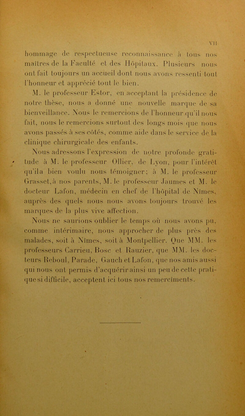 hommage de respectueuse reconnaissance à tous nos maîtres de la Faculté et des Hôpitaux. Plusieurs nous ont fait toujours un accueil dont nous avons ressenti tout l’honneur et apprécié tout le bien. M. le professeur Estor, en acceptant la présidence de notre thèse, nous a donné une nouvelle marque de sa bienveillance. Nous le remercions de l’honneur qu’il nous fait, nous le remercions surtout des longs mois (pie nous avons passés à ses côtés, comme aide dans le service de la clinique chirurgicale des enfants. Nous adressons l'expression de notre profonde grati- tude à M. le professeur Ollier, de Lyon, pour l’intérêt qu’il a bien voulu nous témoigner; à M. le professeur Grasset,à nos parents, M. le professeur Jaunies et M. le docteur Lafon, médecin en chef de l'hôpital de Nîmes, auprès des quels nous nous avons toujours trouvé les marques de la plus vive affection. Nous ne saurions oublier le temps où nous avons pu, comme intérimaire, nous approcher de plus près des malades, soit à Nîmes, soit à Montpellier. Que MM. les professeurs Carrieu, Bosc et Rauzier, que MM. les doc- teurs Reboul, Parade, Gaueh et Lafon, que nos amis aussi qui nous ont permis d’acquérir ainsi un peu de cette prati- i que si difficile, acceptent ici tous nos remercîments.