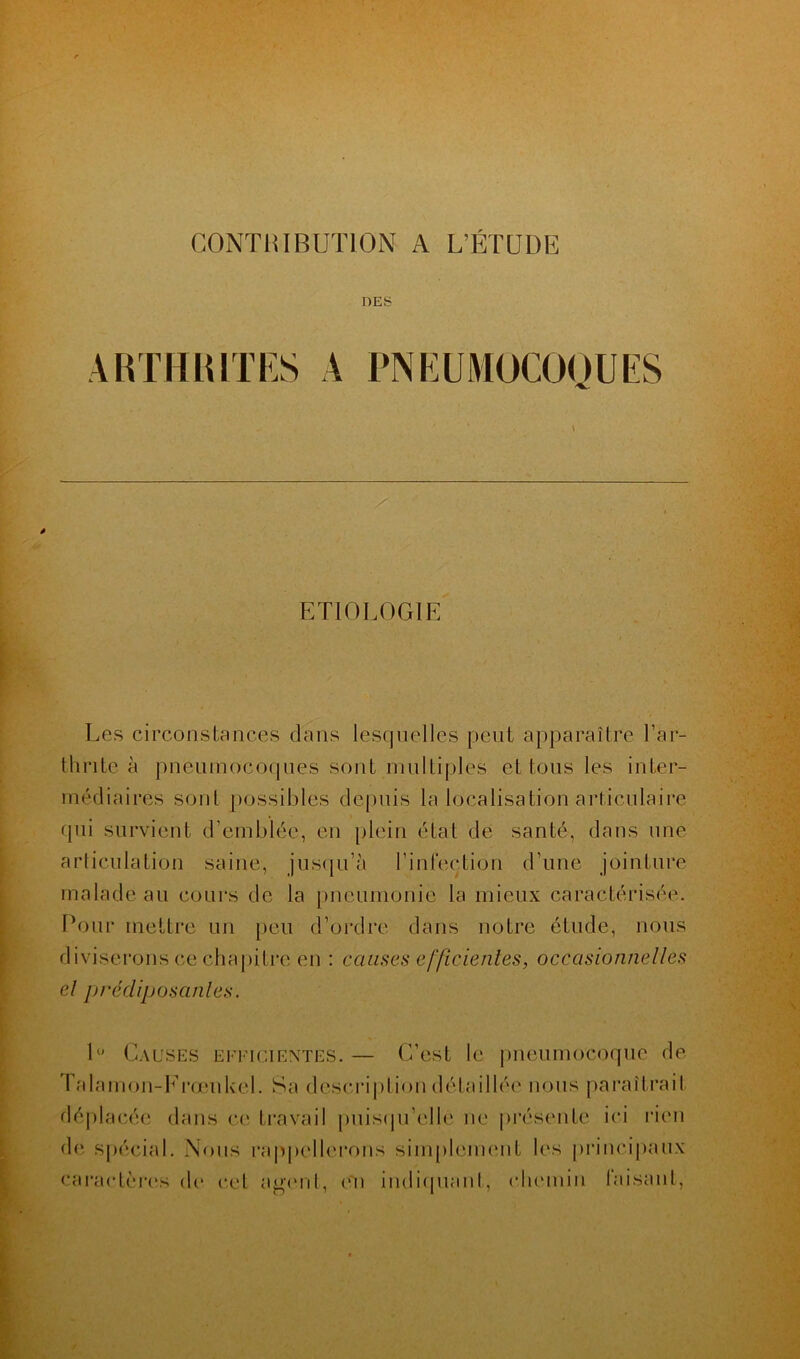 CONTRIBUTION A L’ÉTUDE DES ARTHRITES A PNEUMOCOQUES ETIOLOGIE Les circonstances dans lesquelles peut apparaître l’ar- thrite à pneumocoques sont multiples et tous les inter- médiaires sont possibles depuis la localisation articulaire qui survient d’emblée, en plein état de santé, dans une articulation saine, jusqu’à l’infection d’une jointure malade au cours de la pneumonie la mieux caractérisée. Pour mettre un peu d’ordre dans notre étude, nous diviserons ce chapitre en : causes efficientes, occasionnelles el prédiposantes. 1° Causes efficientes. — C’est le pneumocoque de Talamon-Frœnkel. Sa description détaillée nous paraîtrait déplacée dans ce travail puisqu'elle ne présente ici rien de spécial. Nous rappellerons simplement les principaux caractères de cet agent, en indiquant, chemin faisant,