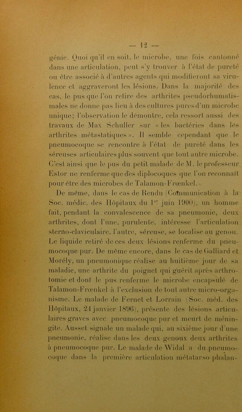 génie. Ouoi qu’il on soit, le microbe, une fois cantonné dans une articulation, peut s’y trouver à 1 Vital do pureté ou être associé à d’autres agents qui modifieront sa viru- lence et aggraveront les lésions. Dans la majorité des cas, le pus que l’on retire des arthrites pseudorhumatis- males ne donne pas lieu à des cultures puresd’un microbe unique; l’observation le démontre, cela ressort aussi des travaux de Max Sehuller sur « les bactéries dans les arthrites métastatiques». 11 semble cependant que le pneumocoque se rencontre à l’état de pureté dans les séreuses articulaires plus souvent que tout autre microbe. C’est ainsi que le pus du petit malade deM. le professeur EsLor ne renferme que des diplocoques que l’on reconnaît pour être des microbes de Talamon-Frœnkel. De même, dans le cas de Rendu (Coîmnunieation à la Soc. rnédic. des Hôpitaux du lür juin 1900), un homme fait, pendant la convalescence de sa pneumonie, deux arthrites, dont l’une, purulente, intéresse l’articulation sterno-claviculaire, l’autre, séreuse, se localise au genou. Le liquide retiré de ces deux lésions renferme du pneu- mocoque pur. De même encore, dans le cas deCalliard et Morély, un pneumonique réalise au huitième jour de sa maladie, une arthrite du poignet qui guérit après arthro- tomie et dont le pus renferme le microbe encapsulé de Talamon-Frœnkel à l’exclusion de tout autre miero-orga- nisme. Le malade de Fernet et Lorrain (Soc. méd. des Hôpitaux, 24 janvier 1890), présente des lésions articu- laires graves avec pneumocoque pur et meurt de ménin- gite. Aüsset signale un malade qui, au sixième jour d’une pneumonie, réalise dans les deux genoux deux arthrites à pneumocoque pur. Le malade de Widal a du pneumo- coque dans la première articulation métatarse -phnl.au-