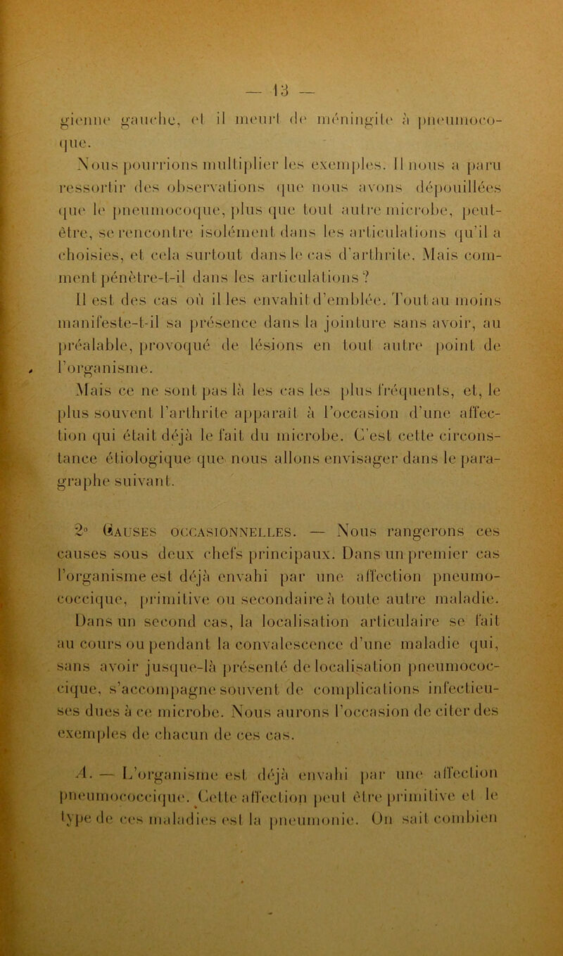gienne gauche, (‘I il meurl de» méningite à pneiimoco- que. Nous pourrions multiplier les exemples, linons a paru ressortir des observations que nous avons dépouillées (jue le pneumocoque, plus que toul autre microbe, peut- être, se rencontre isolément dans les articulations qu’il a choisies, et cela surtout dans le cas d’arthrite. Mais com- ment pénètre-t-il dans les articulations? Il est des cas où il les envahit d’emblée. Tout au moins manifeste-t-il sa présence dans la jointure sans avoir, au préalable, provoqué de lésions en tout autre point de l’organisme. Mais ce ne sont pas là les cas les plus fréquents, et, le plus souvent l’arthrite apparaît à l’occasion d’une affec- tion qui était déjà le fait du microbe. C’est cette circons- tance étiologique que nous allons envisager dans le para- graphe suivant. 2° Causes occasionnelles. — Nous rangerons ces causes sous deux chefs principaux. Dans un-premier cas l’organisme est déjà envahi par une affection pneumo- coccique, primitive ou secondaire à toute autre maladie. Dans un second cas, la localisation articulaire se fait au cours ou pendant la convalescence d’une maladie qui, sans avoir jusque-là présenté délocalisation pneumococ- cique, s’accompagne souvent de complications infectieu- ses dues à ce microbe. Nous aurons l’occasion de citer des exemples de chacun de ces cas. A. — L’organisme est déjà envahi par une* affection pneumococcique. Cette affection peul être primitive el le type de ces maladies est la pneumonie. On sait combien