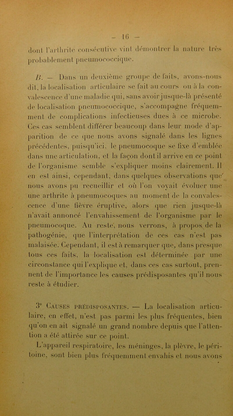dont l’arlhrile consécutive vinl démontrer la nature* très probablement pneuinococcique. />. — Dans un deuxième groupe de Faits, avons-nous dit, la localisation articulaire se Fait au cours ou à la con- valescence; d’une maladie qui, sans avoir jusque-là présenté de localisation pneumococcique, s’accompagne Fréquem- ment de complications inlectieuses dues à ce microbe. Ces cas semblent différer beaucoup dans leur mode d’ap- parition de ce ([lie nous avons signalé dans les lignes précédentes, puisqu’ici, le pneumocoque se Fixe d’emblée dans une articulation, et la Façon dontil arrive en ce point de l’organisme semble s’expliquer moins clairement. 11 en est ainsi, cependant, dans quelques observations que' nous avons pu recueillir et où l’on voyait évoluer une une arthrite à pneumocoques au moment de la convales- cence d’une lièvre éruptive, alors que rien jusque-là n’avait annoncé l’envahissement de l’organisme par le pneumocoque. Au reste, nous verrons, à propos., de la pathogénie, que l’interprétation de ces cas n’est pas malaisée. Cependant, il esta remarquer que, dans presque tous ces faits, la localisation est déterminée par une circonstance qui l’explique et, dans ces cas surtout, pren- nent de l’importance les causes prédisposantes qu'il nous reste à étudier. 3° Causes prédisposantes. — La localisation articu- laire, en effet, n’est pas parmi les plus fréquentes, bien qu’on en ait signalé un grand nombre depuis que l’atten- tion a été attirée sur ce point. L’appareil respiratoire, les méninges, la plèvre, le péri- toine, sont bien plus Fréquemment envahis et nous avons