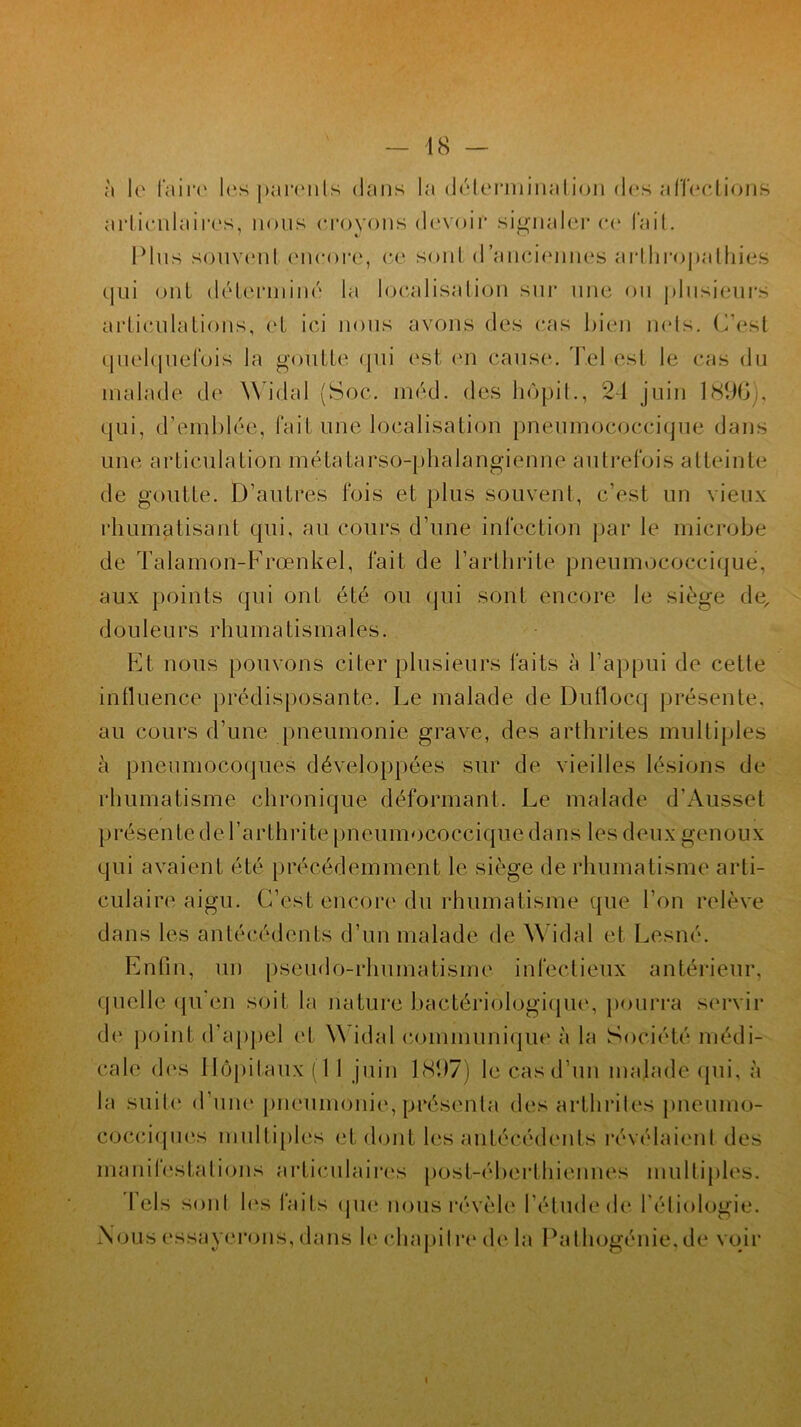 à le faire les [Tamils dans la déterminai ion des affections articulaires, nous croyons devoir signaler ce fait. Plus souvent encore, ce sont d’anciennes arthropathies qui ont déterminé la localisation sur une ou plusieurs articulations, et ici nous avons des cas bien nets. C’est quelquefois la goutte qui est en cause. Tel est le cas du malade de Widal (Soc. méd. des hôpit., 24 juin 1896;, qui, d’emblée, fait une localisation pneumococcique dans une ai* de goutte. D’autres fois et plus souvent, c’est un vieux rhumatisant qui, au cours d’une infection par le microbe de Talamon-Frœnkel, fait de l’arthrite pneumococcique, aux points qui ont été ou qui sont encore le siège de, d ouïe u rs rh u ma ti sma 1 es. Et nous pouvons citer plusieurs faits à l’appui de cette influence prédisposante. Le malade de Duflocq présente, au cours d’une pneumonie grave, des arthrites multiples à pneumocoques développées sur de vieilles lésions de rhumatisme chronique déformant. Le malade d’Ausset présente de l’arthrite pneumococcique dans les deux genoux qui avaient été précédemment le siège de rhumatisme arti- culaire aigu. C’est encore du rhumatisme que l’on relève dans les antécédents d’un malade de Widal et Lesné. Enfin, un pseudo-rhumatisme infectieux antérieur, quelle qu’en soit la nature bactériologique, pourra servir de point d’appel et \\ idal communique à la Société médi- cale des Hôpitaux (1 1 juin 1<S(J7) le cas d’un malade qui, à la suite d’une pneumonie, présenta des arthrites pneumo- cocciques multiples et dont les antécédents révélaient des manifestations articulaires post-éberl h jeunes multiples. Tels soûl les faits (pie nous révèle l’étude de l’étiologie. Nous essayerons, dans le chapitre (h* la Pathogénie, de voir