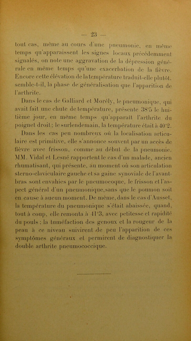 tout cas, même au cours d'une pneumonie, en même temps qu’apparaissent les signes locaux précédemment signalés, on note une aggravation de la dépression géné- rale en même temps qu’une exacerbation de la fièvre. Encore cette élévation de la température traduit-elle plutôt, semble-t-il, la phase de généralisation que l’apparition de l’arthrite. Dans le cas de Galliard et Morély, le pneumonique, qui avait fait une chute de température, présente 38°5 le hui- tième jour, en même temps qu’apparaît l’arthrite du poignet droit; le surlendemain, la température était à 40°2. Dans les cas peu nombreux où la localisation articu- laire est primitive, elle s’annonce souvent par un accès de fièvre avec frisson, comme au début de la pneumonie. MM. Vidal et Lesné rapportent le cas d’un malade, ancien rhumatisant, qui présente, au moment où son articulation sternoclaviculaire gauche et sa «aine svnoviale de l’avant- bras sont envahies par le pneumocoque, le frisson et l’as- pect général d’un pneumonique,sans que le poumon soit en cause à aucun moment. De même, dans le casd’Ausset, la température du pneumonique s’était abaissée, quand, tout à coup, elle remonta à 11°3, avec petitesse et rapidité du pouls; la tuméfaction des genoux et la rougeur de la peau à ce niveau suivirent -de peu l’apparition de ces symptômes généraux et permirent de diagnostiquer la double arthrite pneumococcique.