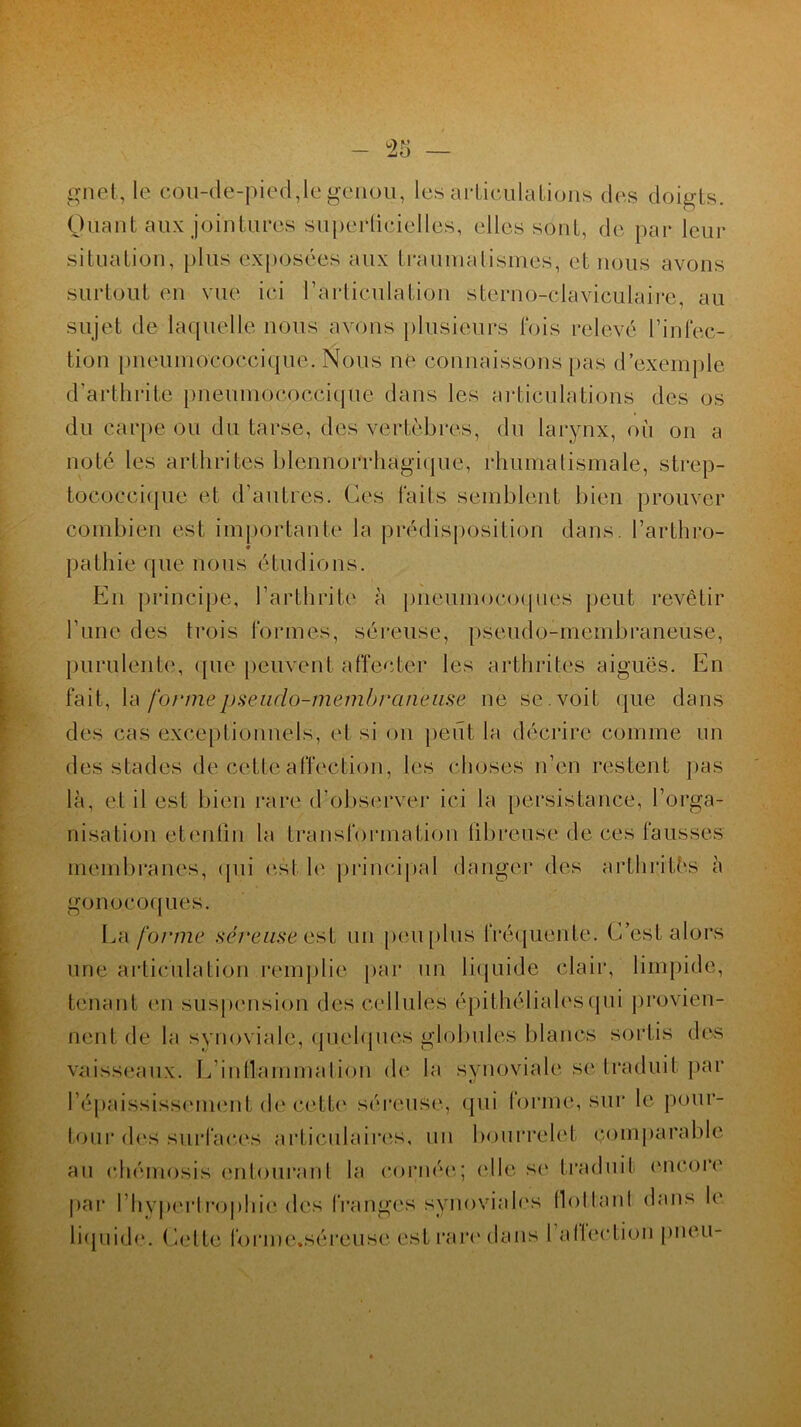 - rô guet, le cou-de-pied,le genou, les articulations des doigts. Quant aux jointures superficielles, elles sont, de par leur situation, plus exposées aux traumatismes, et nous avons surtout en vue ici l’articulation sterno-claviculaire, au sujet de laquelle nous avons plusieurs fois relevé l’infec- tion pncumococcique. Nous ne connaissons pas d’exemple d’arthrite pneumoooccique dans les articulations des os du carpe ou du tarse, des vertèbres, du larynx, où on a noté les arthrites ldennorrhagique, rhumatismale, strep- tocoecique et d'autres. Ces faits semblent bien prouver combien est importante la prédisposition dans l’arthro- pathie que nous étudions. En principe, l’arthrite à pneumocoques peut revêtir l’une des trois formes, séreuse, pseudo-membraneuse, purulente, que peuvent affecter les arthrites aiguës. En fait, la formepseudo-membraneuse ne se . voit que dans des cas exceptionnels, et si on peut la décrire comme un des stades de cette affection, les choses n’en restent pas là, et il est bien rare d’observer ici la persistance, l’orga- nisation etentin la transformation fibreuse de ces fausses membranes, qui est le principal danger des arthrites à gonocoques. La forme séreuse est un peu plus fréquente. C’est alors nne articulation remplie par un liquide clair, limpide, tenant en suspension des cellules épithélialesqui provien- nent de la synoviale, quelques globules blancs sortis des vaisseaux. L’inflammation de la synoviale se traduit par l'épaississement de cette séreuse, qui forme, sur le pour- tour des surfaces articulaires, un bourrelet comparable au chémosis entourant la cornée; (die se traduit encore par l’hypertrophie des franges synoviales flollanl dans le liquide. Cette forme.séreuse est rare dans 1 afiection pneu-