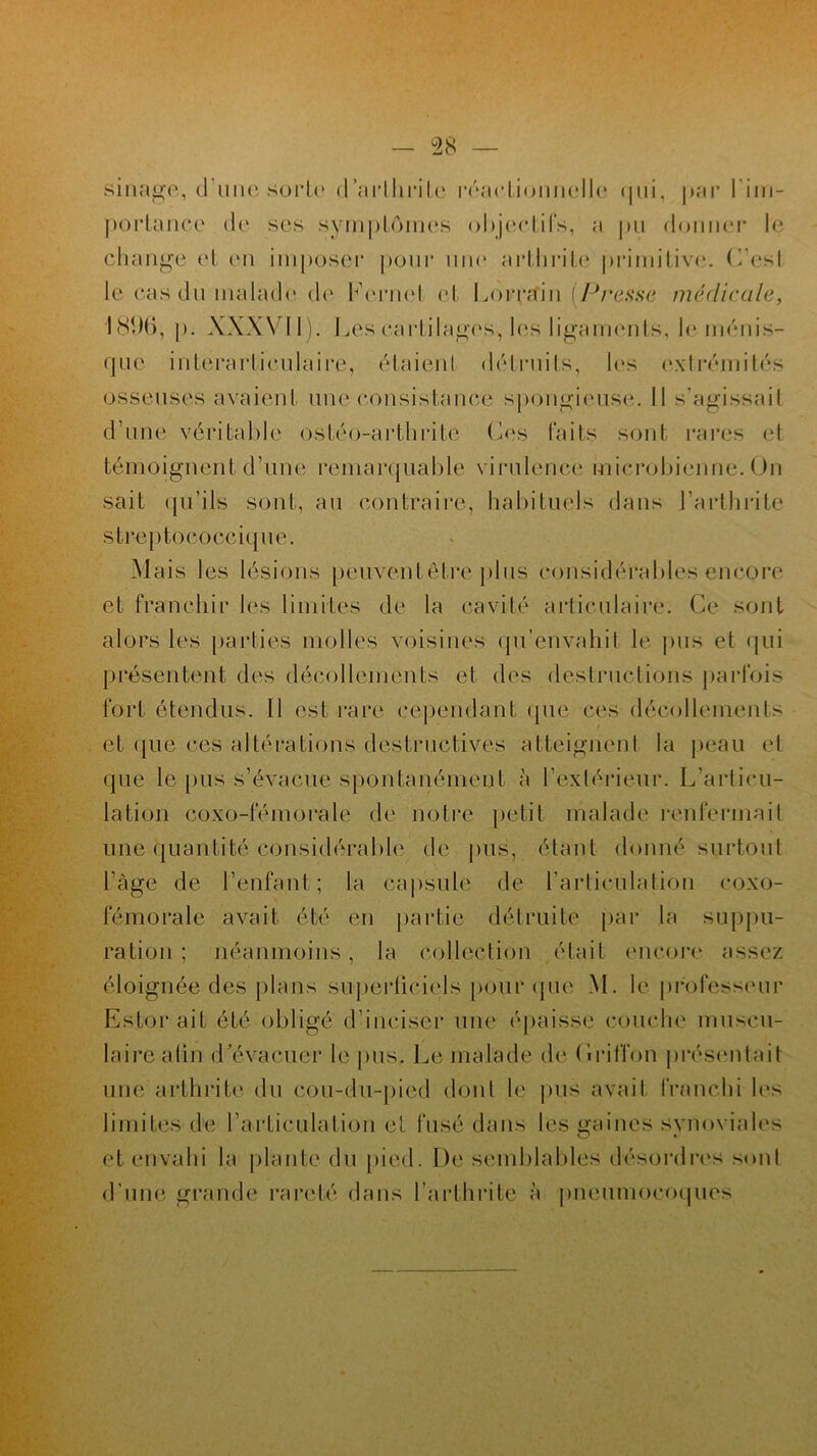 sinage, d’une sorte d’nrlhrite réactionnelle qui, par l im- portance de ses symptômes objectifs, a pu donner le change et en imposer pour une arthrite primitive. C’esl le cas du malade de Kernel et Lorrain [Presse médicale, 1896, p. XXXVI1). 1 „es cartilages, les ligaments, le ménis- que interarticulaire, étaient détruits, les extrémités osseuses avaient une consistance spongieuse. Il s'agissait d’une véritable ostéo-arthrite Les faits sont rares et témoignent d’une remarquable virulence microbienne. On sait qu’ils sont, au contraire, habituels dans l’arthrite streptococeique. Mais les lésions peuvent être plus considérables encore et franchir les limites de la cavité articulaire. Ce sont alors les parties molles voisines qu’envahit le pus et qui présentent des décollements et des destructions parfois fort étendus. 11 est rare cependant que ces décollements et ([lie ces altérations destructives atteignent la peau et que le pus s’évacue spontanément à l’extérieur. L'articu- lation coxo-fémorale de notre petit malade renfermait une quantité considérable de pus, étant donné surtout l’àge de l’enfant ; la capsule de l’articulation coxo- fémorale avait été en partie détruite par la suppu- ration ; néanmoins, la collection était encore assez éloignée des plans superticiels pour que M. le professeur Esterait été obligé d’inciser une épaisse couche muscu- laire afin d'évacuer le pus. Le malade de (iriffon présentait une arthrite du eou-du-pied dont le pus avait franchi les limites de l'articulation et fusé dans les gaines synoviales et envahi la plante du pied. De semblables désordres sont d’une grande rareté dans l’arthrite à pneumocoques