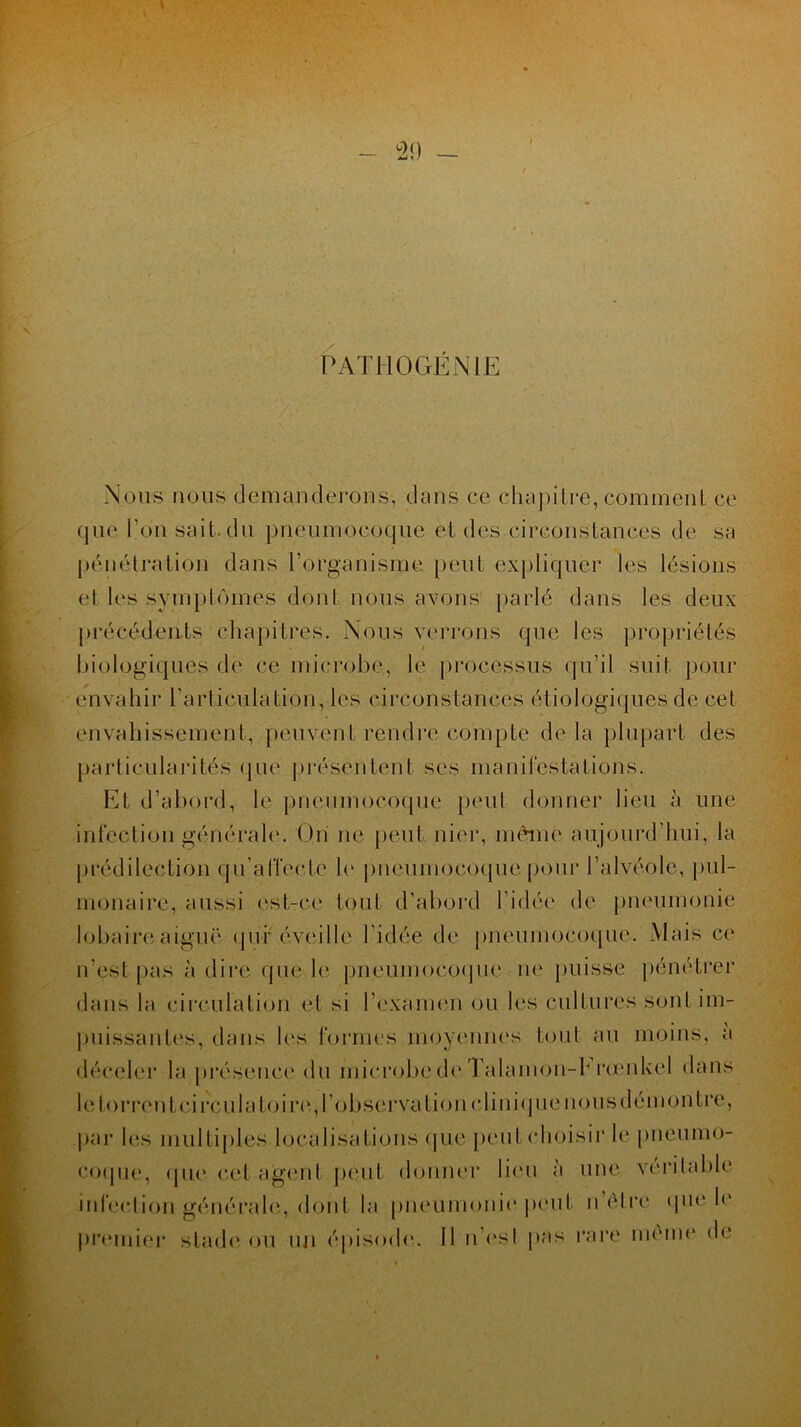 \ 29 PATHOGÉNIE Nous nous demanderons, dans ce chapitre, comment ce que l’on sait, du pneumocoque et des circonstances de sa pénétration dans l’organisme peut expliquer les lésions et les symptômes dont nous avons parlé dans les deux précédents chapitres. Nous verrons que les propriétés biologiques de ce microbe, le processus qu’il suit pour envahir l’articulation, les circonstances étiologiques de cet envahissement, peuvent rendre compte de la plupart des particularités que présentent ses manifestations. Et d’abord, le pneumocoque peut donner lieu à une infection générale. Un ne peut, nier, même aujourd’hui, la prédilection qu’aITecte le pneumocoque pour l’alvéole, pul- monaire, aussi est-ce tout d’abord l’idée de pneumonie lobaire aiguë qui* éveille l’idée de pneumocoque.'Mais ce n’est pas à dire que le pneumocoque ne puisse pénétrer dans la circulation et si l’examen ou les cultures sont im- puissantes, dans les formes moyennes tout au moins, a déceler la présence du microbede Talamon-h rœnkel dans le torrent ci rcula toi re, l’observation clinique nous dé montre, par les multiples localisations que peut choisir le pneumo- coque, tpie cet agent peut donner lieu à une véritable infection générale, dont la pneumonie'peut n’être que le premier stade ou un épisode. Il n’es! pas rare meme de