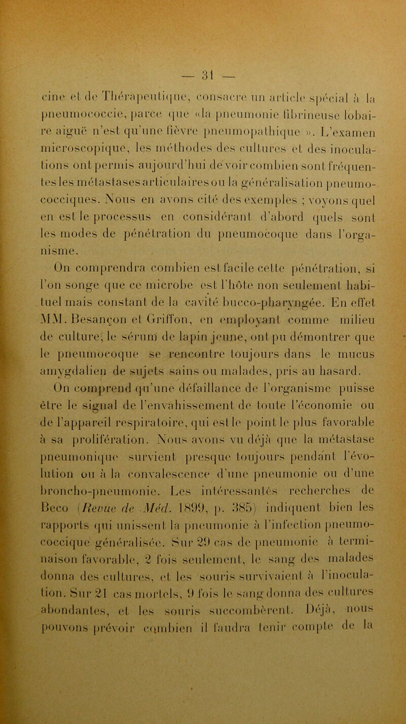 fine ('1 de Thérapeutique, consacre un article spécial à la pneumococcie, parce que «la pneumonie fibrineuse lobai- re aiguë n’est qu’une lièvre pneumopathique ». L’examen microscopique, les méthodes des cultures et des inocula- tions ont permis aujourd’hui devoir combien sont fréquen- tes les métastases articulaires ou la généralisation pneumo- cocciques. Nous en avons cité des exemples ; voyons quel en est le processus en considérant d’abord quels sont les modes de pénétration du pneumocoque dans l’orga- nisme. On comprendra combien est facile cette pénétration, si l’on songe que ce microbe est l’hôte non seulement habi- tuel mais constant de la cavité bucco-pbaryngée. En effet MM. Besançon et Griffon, en employant comme milieu de culture, le sérum de lapin jeune, ont pu démontrer que le pneumocoque se rencontre toujours dans le mucus amygdaiien de sujets sains ou malades, pris au hasard. On comprend qu’une défaillance de l’organisme puisse être le signal de l’envahissement de toute l’économie ou de l’appareil respiratoire, qui est le point le plus favorable à sa prolifération. Nous avons vu déjà que la métastase pneumonique survient presque4 toujours pendant l’évo- lution ou à la convalescence d’une pneumonie ou d’une broncho-pneumonie. Les intéressantes recherches de Beco (Revue de Méd. 1899, p. 385) indiquent bien les rapports qui unissent la pneumonie à l’infection pneumo- coccique généralisée. Sur 29 cas de pneumonie à termi- naison favorable, 2 fois seulement, le sang des malades donna des cultures, <*l les souris survivaient à l’inocula- tion. Sur 21 cas mortels, 9 fois h4 sang donna des cultures abondantes, et les souris succombèrent. Déjà, nous pouvons prévoir combien il faudra tenir compte de la