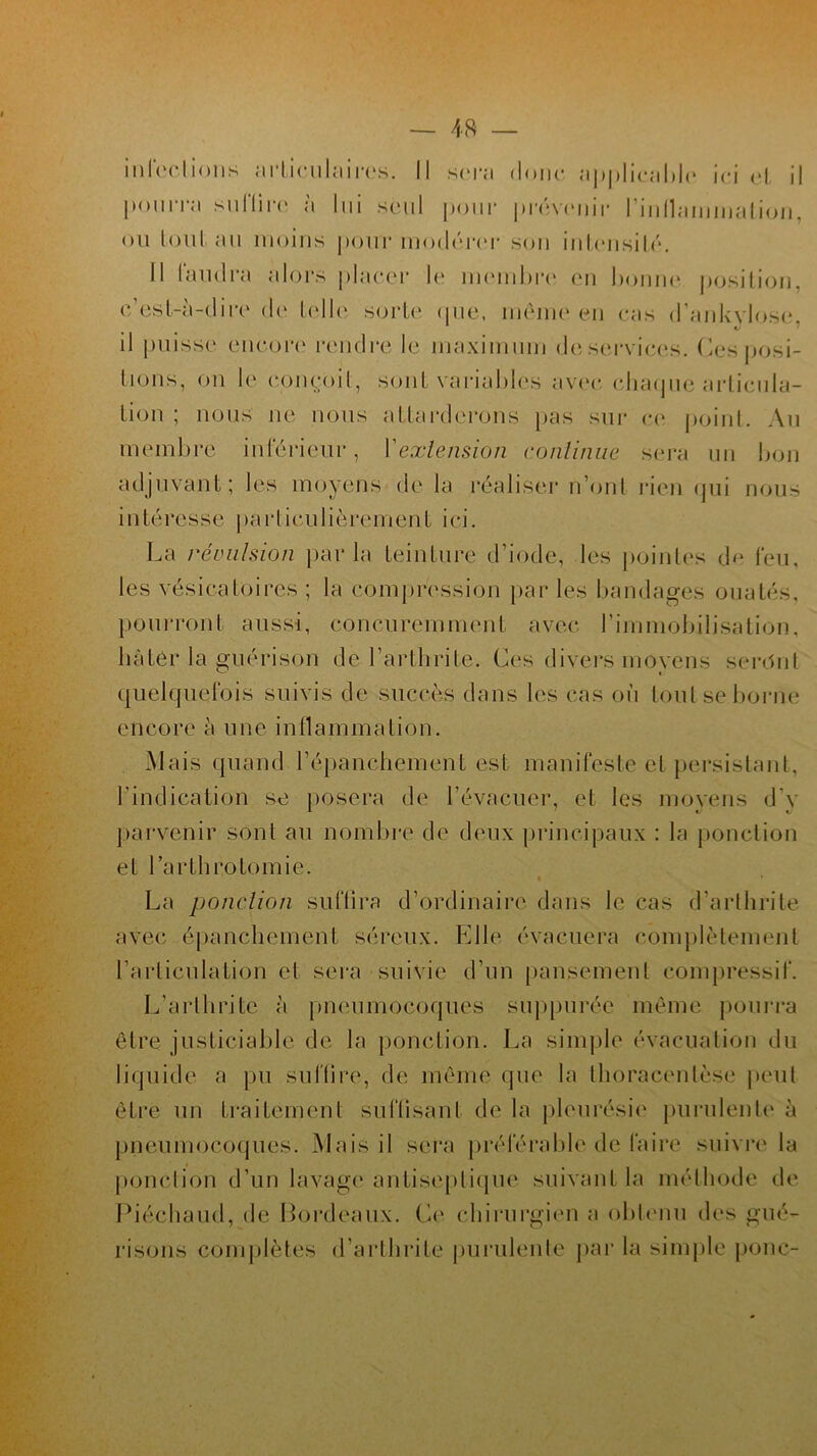 infections articulaires. Il sera donc applicable ici et il pourra suflirc à lui seul pour prévenir l'inflammation, ou tout au moins pour modérer son intensité. Il laudra alors placer le membre en bonne position, c’est-à-dire de telle, sorte (pie, meme en cas d’ankylose, il puisse encore4 rendre le maximum de services. Ces posi- tions, on le conçoit, sont variables avec, chaque articula- tion ; nous ne nous attarderons pas sur ce point. Au membre inférieur, Y extension continue sera un bon adjuvant ; les moyens de la réaliser n’ont rien qui nous intéresse particulièrement ici. La ràimlsion parla teinture d’iode, les pointes de feu, les vésicatoires ; la compression par les bandages ouatés, pourront aussi, concurernment avec l’immobilisation, hâter la guérison de l’arthrite. Ces divers movens seront quelquefois suivis de succès dans les cas où tout se borne encore à une inflammation. Mais quand l’épanchement est manifeste et persistant, l’indication se posera de l’évacuer, et les moyens d'v parvenir sont au nombre de deux principaux : la ponction et l’arthrotomie. La ponction suffira d’ordinaire dans le cas d’arthrite avec épanchement séreux. Elle évacuera complètement l’articulation et sera suivie d’un pansement compressif. L’arthrite à pneumocoques suppuréc même pourra être justiciable de la ponction. La simple évacuation du liquide a pu suffire, de même que la thoracenlèse peut être un traitement suffisant de la pleurésie purulente à pneumocoques. Mais il sera préférable de faire suivre la ponction d’un lavage antiseptique suivant la méthode de Piéchaud, de Bordeaux. Ce chirurgien a obtenu des gué- risons complètes d’arthrite purulente par la simple ponc-
