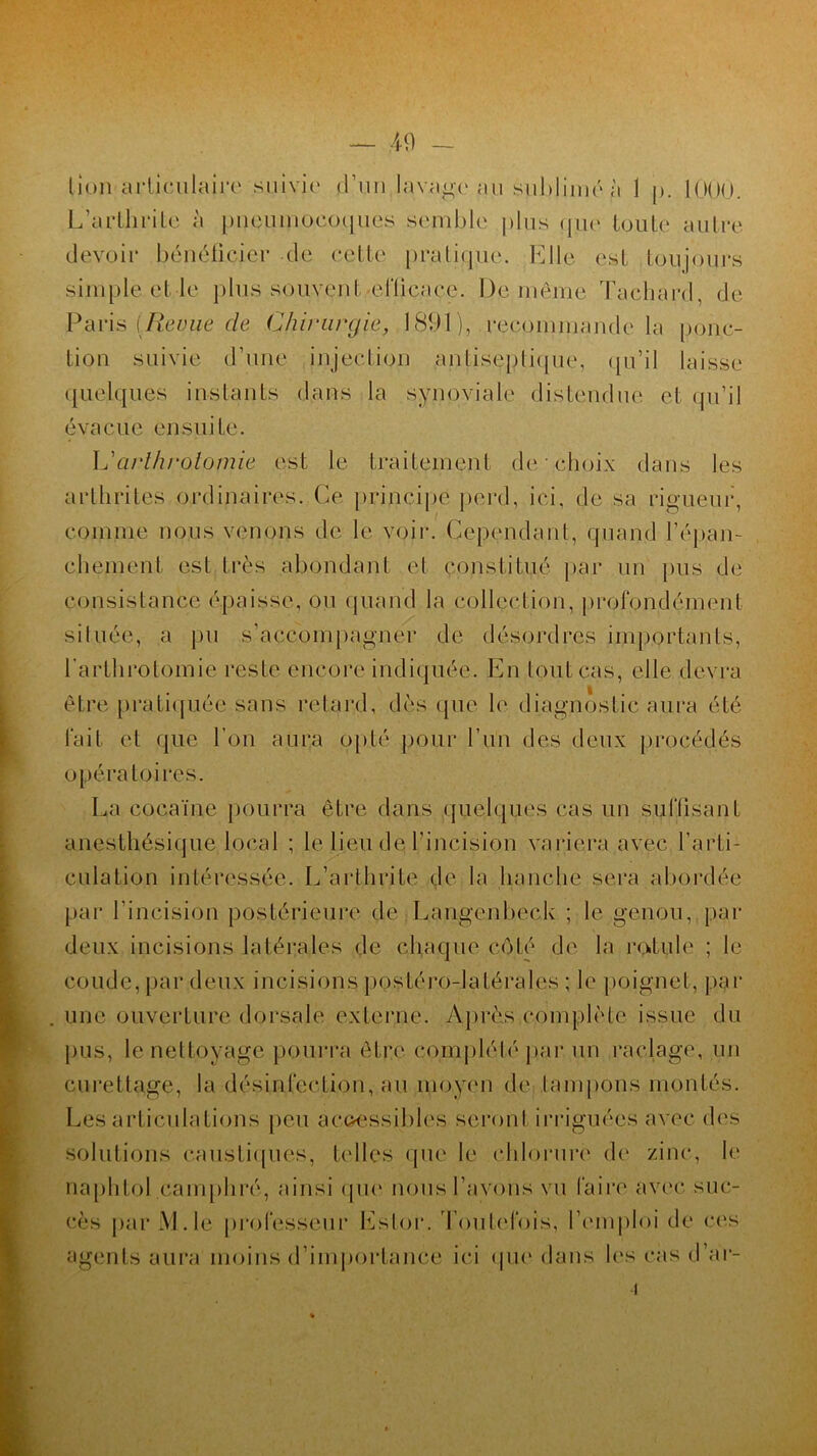lion articulaire suivie d’un lavage au sublimé à 1 p. 1000. L’arthrite à pneumocoques semble plus que toute autre devoir bénéficier de cette pratique. Elle est toujours simple et le plus souvent 'efficace. De même Tachard, de Paris [Revue de Chirurgie, 1891), recommande la ponc- tion suivie d’une injection antiseptique, qu’il laisse quelques instants dans la synoviale distendue et qu’il évacue ensuite. L'arthrotomie est le traitement de choix dans les arthrites ordinaires. Ce principe perd, ici. de sa rigueur, comme nous venons de le voir. Cependant, quand l'épan- chement est très abondant et constitué par un pus de consistance épaisse, ou quand la collection, profondément située, a pu s’accompagner de désordres importants, l’arthrotomie reste encore indiquée. En tout cas, elle devra être pratiquée sans retard, dès que le diagnostic aura été fait et que l’on aura opté pour l’un des deux procédés opératoires. La cocaïne pourra être dans quelques cas un suffisant anesthésique local ; le lieu de l’incision variera avec l'arti- culation intéressée. L’arthrite de la hanche sera abordée par l’incision postérieure de Langenbeck ; le genou, par deux incisions latérales de chaque côté de la rotule ; le coude, par deux incisions postéro-latérales ; le poignet, par une ouverture dorsale externe. Après complète issue du p.us, le nettoyage pourra être complété par un raclage, un curettage, la désinfection, au moyen de tampons montés. Les articulations peu accessibles seront irriguées avec des solutions caustiques, telles que le chlorure de zinc, le naphtol camphré, ainsi que nous l’avons vu faire avec suc- cès par AL le professeur Ester. Toutefois, l'emploi de ces agents aura moins d’importance ici que dans les cas d’ar-