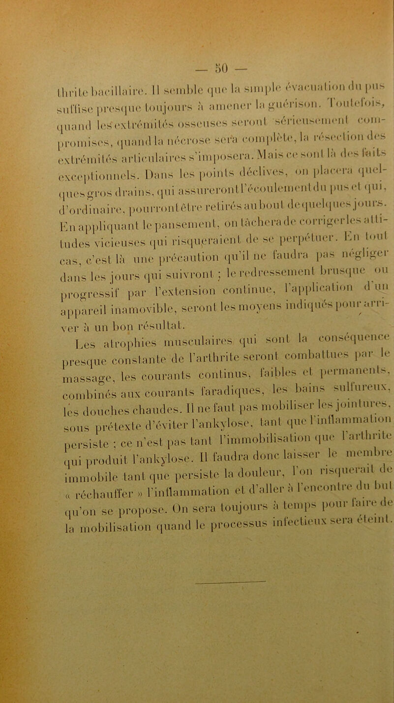 Il i ri Le bacillaire. Il semble <|iu- la simple évacuation du pus sunise presque toujours à amener la guérison. Toutefois, quand les extrémités osseuses seront sérieuse ni com- promises, quand la nécrose sera complète, la résection des extrémités articulaires s’imposera. Mais ce son! là des faits exceptionnels. Dans les points déclives, on placera quel- t pies gros drains, qui assureront l’écoulement du pus cl qui, d’ordinaire, pourront être retirés au bout de quelques jours. En appliquant lepansement, on lâchera de comgerles alti- tudes vicieuses qui risqueraient de se perpétuer. En loul cas, c’est là une précaution qu’il ne faudra pas négliger dans les jours qui suivront ; le redressement brusque ou progressif par l’extension continue, I application d un appareil inamovible, seront les moyens indiqués pour un i- ver à un bon résultat. Les atrophies musculaires qui sont la conséquence presque constante de l’arthrite seront combattues par le massage, les courants continus, faibles et permanents, combinés aux courants faradiques, les bains sullureux, les douchë chaudes. Il ne faut fis mobiliser les jointures, sous prétexte d’éviter l’ankylose, tant que I mflammal.on persiste ; ce n’est pas tant l’immobilisation que I arthrite qui produit l’ankylose. Il faudra donc laisser le membre immobile tant que persiste la douleur, l’on risquerait de « réchauffer » l’inflammation et d’aller à l’encontre du but qu’on se propose. On sera toujours à temps pour faire i e la mobilisation quand le processus infectieux sera elemt.