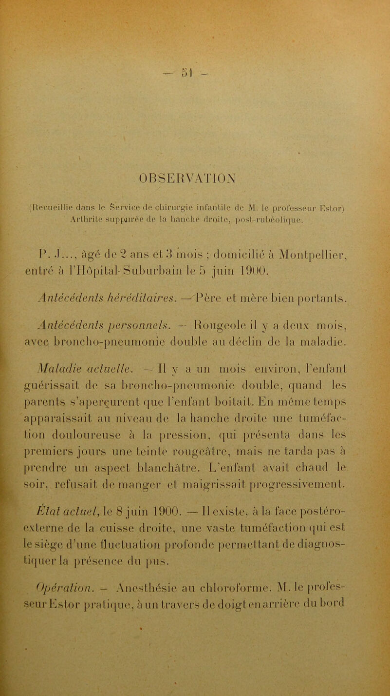OBSERVATION (Recueillie dans le Service de chirurgie infantile de M. le professeur Esfor) Arthrite suppurée de la hanche droite, post-rubéolique. P. J..., âgé de 2 ans et 3 mois ; domicilié à Montpellier, entré à l'Hôpital- Suburbain le 5 juin 1900. Antécédents héréditaires. — Père et mère bien portants. Antécédents personnels. — Rougeole il y a deux mois, avec broncho-pneumonie double au déclin de la maladie. Maladie actuelle. — Il y a un mois environ, l’enfant guérissait de sa broncho-pneumonie double, quand les parents s’aperçurent que l'enfant boitait. En même temps apparaissait au niveau de la hanche droite une tuméfac- tion douloureuse à la pression, qui présenta dans les premiers jours une teinte rougeâtre, mais ne tarda pas à prendre un aspect blanchâtre. L’enfant avait chaud le soir, refusait de manger et maigrissait progressivement. Etal actuel, le 8 juin 1900. — Il existe, à la face postéro- externe de la cuisse droite, une vaste tuméfaction qui est le siège d’une fluctuation profonde permettant de diagnos- tiquer la présence du pus. Opération. — Anesthésie au chloroforme. M.leproles- seurEstor pratique, à lin travers de doigtenarrière du bord