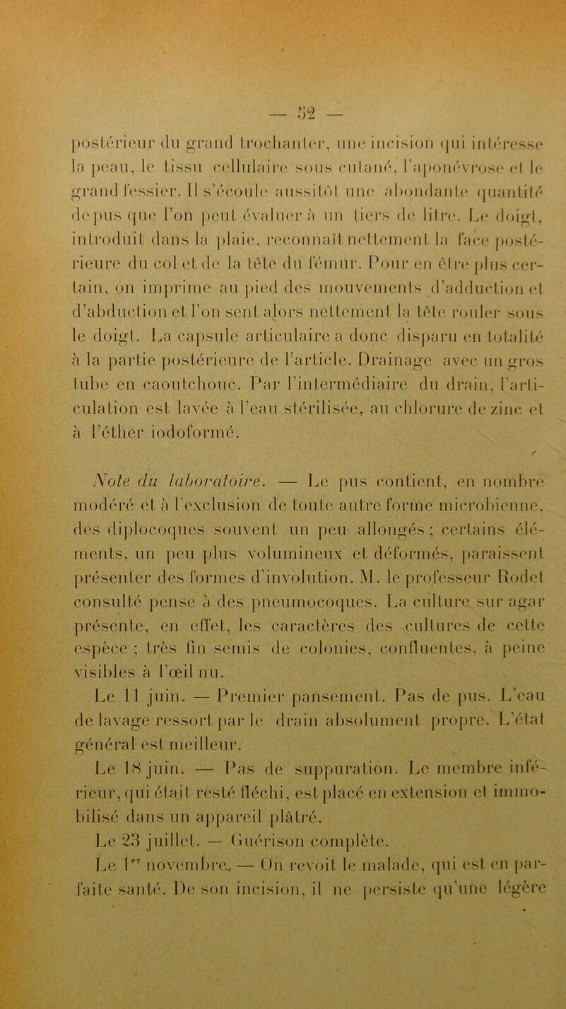 — fi°2 postérieur du grand trochanter, une incision (jui intéresse la peau, le tissu c<‘llniair(‘ sous cutané, l’aponévrose et le grand fessier. Il s'écoule aussitôt une abondante quantité depusque l’on peut évaluer à un tiers de litre. Le doigt, introduit dans la plaie, reconnaît nettement la face posté- rieure du col et de la tête du fémur. Pour en être plus cer- tain, on imprime au pied des mouvements d’adduction et d’abduction et l’on sent alors nettement la tête rouler sous le doigt. La capsulé articulaire a donc disparu en totalité à la partie postérieure de l’article. Drainage avec un gros tube en caoutchouc. Par l’intermédiaire du drain, l’arti- culation est lavée à l’eau stérilisée, au chlorure de zinc et à l’éther iod'oformé. Note du laboratoire. — Le pus contient, en nombre modéré et à l'exclusion de toute autre forme microbienne, des diplocoques souvent un peu allongés; certains élé- ments, un peu plus volumineux et déformés, paraissent présenter des formes d’involution. M. le professeur Rodel consulté pense à des pneumocoques. La culture sur agar présente, en effet, les caractères des cultures de cette espèce ; très fin semis de colonies, confluentes, à peine visibles à l'œil nu. Le 11 juin. — Premier pansement. Pas de pus. L’eau de lavage ressort par le drain absolument propre. L’état général est meilleur. Le 18 juin. — Pas de suppuration. Le membre infé- rieur, qui était resté fléchi, est placé en extension et immo- bilisé dans un appareil plâtré. Le 23 juillet. — Guérison complète. Le Pr novembre*— On revoit le malade, qui est en par- faite santé. De son incision, il ne persiste qu’uhè légère