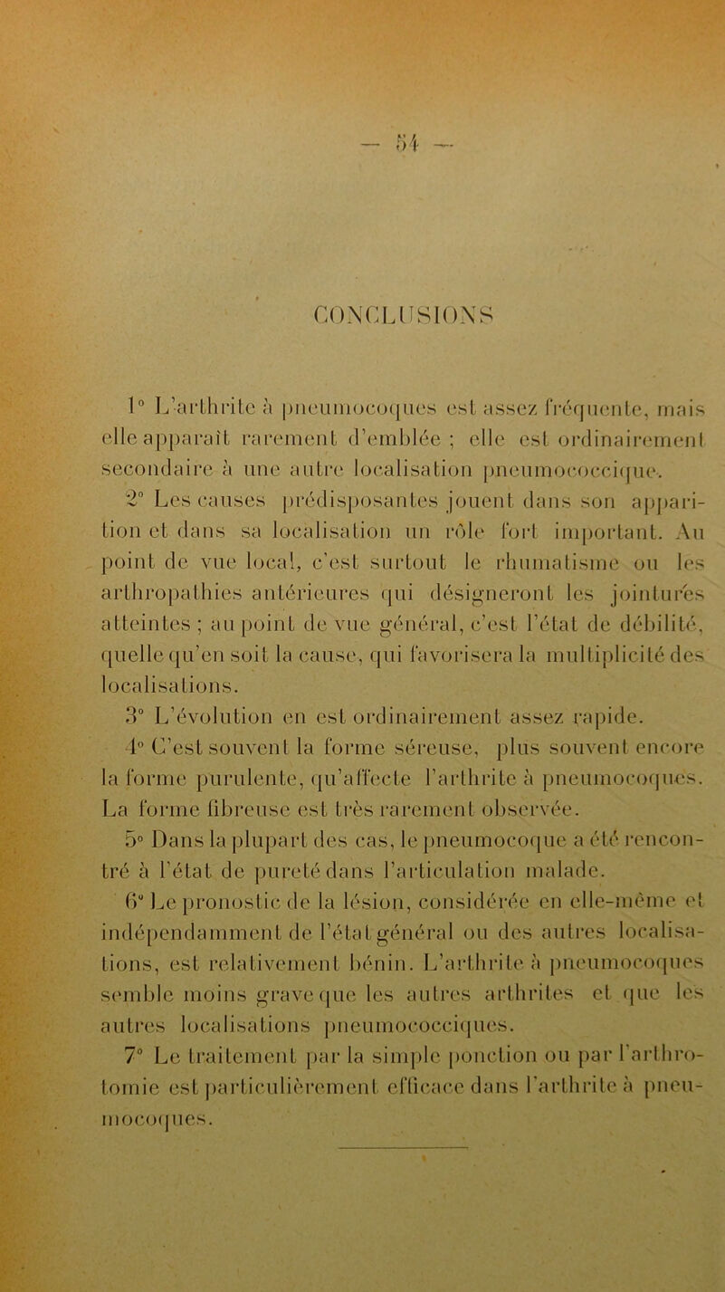 CONCLUSIONS 1° L’arthrite à pneumocoques est assez fréquente, mais elleapparaît rarement d’emblée; elle est ordinairement secondaire à une autre localisation pneumococcique, 2° Les causes prédisposantes jouent dans son aj)j»ari- tion et dans sa localisation un rôle fort important. Au point de vue local, c’est surtout le rhumatisme ou les arthropathies antérieures qui désigneront les jointures atteintes ; au point de vue général, c’est l’état de débilité, quelle qu’en soit la cause, qui favorisera la multiplicité des localisations. 3° L’évolution en est ordinairement assez rapide. 4° C’est souvent la forme séreuse, plus souvent encore la forme purulente, qu’affecte l’arthrite à pneumocoques. La forme fibreuse est très rarement observée. 5° Dans la plupart des cas, le pneumocoque a été rencon- tré à l’état de pureté dans l’articulation malade. 6“ Le pronostic de la lésion, considérée en elle-même et indépendamment de l’état général ou des autres localisa- tions, est relativement bénin. L’arthrite à pneumocoques semble moins grave que les autres arthrites et que les autres localisations p neumococciques. 7° Le traitement par la simple ponction ou par l’arthro- tomie est particulièrement efficace dans l’arthrite à pneu- mocoques.