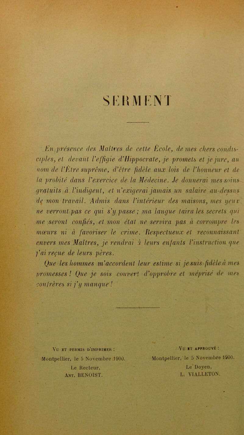 S KIU1K NI En présence des Maîtres de cette École, de mes chers condis- ciples, et devant l'effigie d’Iiippocrate, je promets et je jure, au nom de l'Etre suprême, d’être fidèle aux lois de l’honneur et de la probité dans l’exercice de la Médecine. Je donnerai mes soins gratuits à l’indigent, et ri exigerai jamais un salaire au-dessus de mon travail. Admis dans l’intérieur des maisons, mes y eue ne verront pas ce qui s’y passe; ma langue taira les secrets qui me seront confiés, et mon état ne servira pas à corrompre les mœurs ni à favoriser le crime. Respectueux et reconnaissant envers mes Maîtres, je rendrai à leurs enfants Vinstruction que j’ai reçue de leurs pères. Que les hommes m’accordent leur estime si je suis fidèle à mes promesses ! Que je sois couvert, d’opprobre et méprisé de mes confrères si j’y manque ! - Vu ET PERMIS D’iMPRIMER I Montpellier, le 5 Novembre 1900. Le Recteur, Ant. BENOIST. Vu KT APPROUVÉ : Montpellier,'le 5 Novembre 1900. Le Doyen, L. VIALLETON.