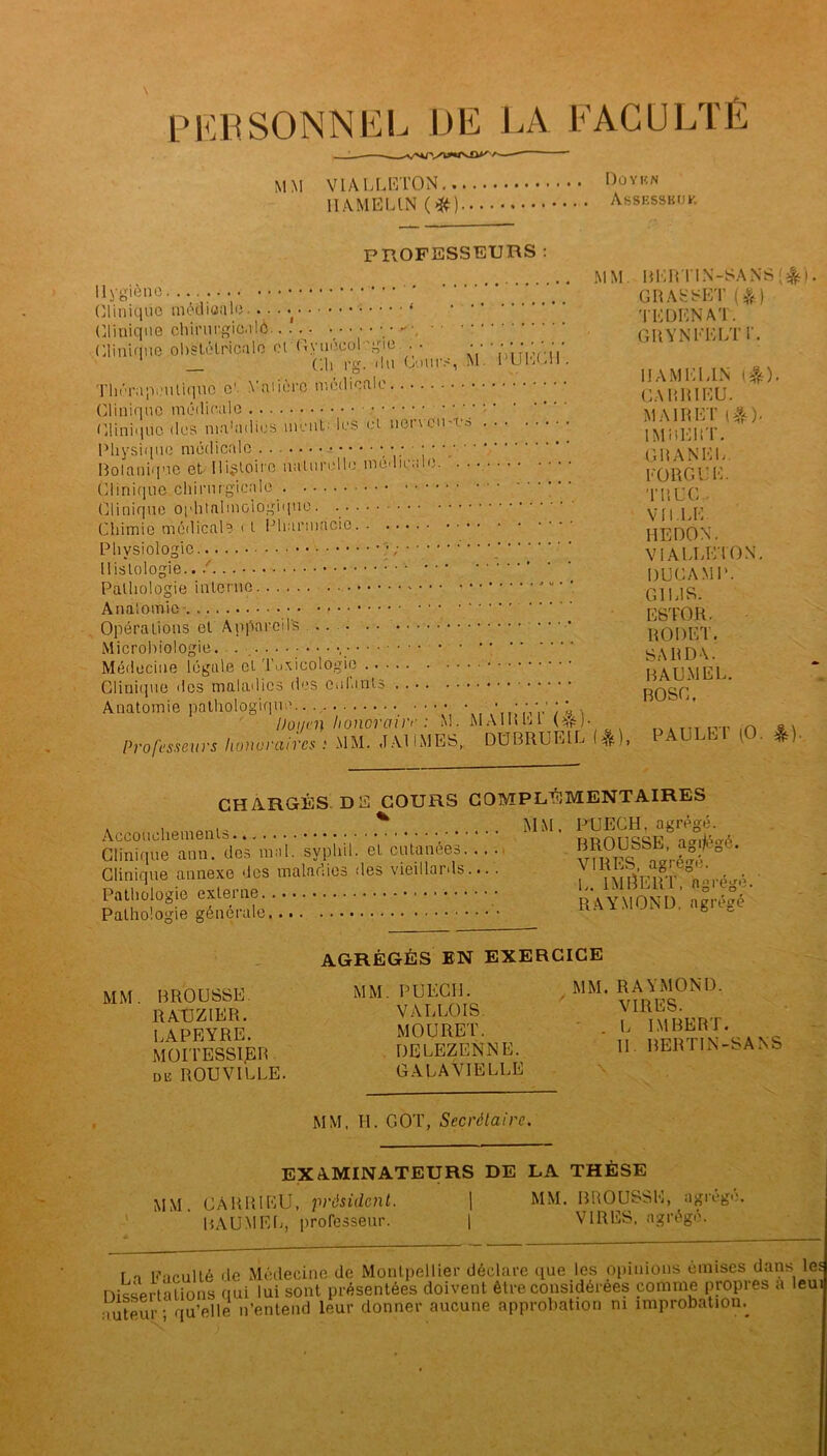 PERSONNEL DE LA FACULTÉ rVOJ*IVO*/N' MM VIALLETON.. II AME LIN (#) Düyiîn Assesskijk PROFESSEURS : Hygiène • • Clinique médicale .. . Clinique chirurgicale.• Clinique obstétricale et Oyueeol gie . • • • Ch rg. du Cours, M. Thérapeutique e' Vniiero médicale Clinique médicale ' ' ‘ Clinique des maladies ment' les et aenciM'a Physique médicale ‘V’ i ' Bolaniquc et' Histoire luiturollo nio« 11e.jlo. . Clinique chirurgicale Clinique ophtalmologique. Chimie médicale i t Pharmacie PUEC1I. M M Physiologie ; Histologie.. ! Pathologie interne Anatomie Opérations et Appareils Microbiologie. . , Médecine légale et Toxicologie Clinique des maladies des enfants Anatomie pathologique Doyen honoraire : M• Professeurs lionvi'ciircs : MM. «TAU MES,, MA IR El ( ê ) ■ DÜBRUEIL (4fe), BERTIN-SANS [&}. GRASSET ($) TLDCNAT. GH Y N LL LT i'. IIAMLLIN (&). CARRILU. M AIR LT (&)• IMRLHT. GH AN LL. LORGL’L. TRUC- VILLE. HEDON. VIALLETON. DUGANiP. G1L1S. E8TOR. RODET. SARDA. RAUMEL. BOSC. PAULET lO. *). CHARGÉS DE COURS COMPLÉMENTAIRES A * .... MM. PUECH, agrégé. ^llAnéi: Acut^es... . Clinique annexe des maladies des vieillards.... 7 Vnré^é Pathologie externe rVymond S é°é' Pathologie générale RAï.MUiNU. nguBt MM. BROUSSE. RATJZIER. LAPEYRE. MOITESSIjBR de ROUVILLE. AGRÉGÉS EN EXERCICE MM. PUECH. VALLOIS. MOURET. DELEZENNE. GALAVIELLE MM. RAYMOND. VIRES. L IMBERT. H. RERTIN-SANS MM, H. GOT, Secrétaire. EXAMINATEURS DE MM. CARRILU, président. | BAUMLL, professeur. | LA THÈSE MM. BROUSSE, agrégé. VIRES, agrégé. r n Knculté de Médecine de Montpellier déclare que les opinions omises dans les Dissertations qui lui sont présentées doivent être considérées comme propres a leui ■Tuteur - qu’elle n’entend leur donner aucune approbation ni improbation.