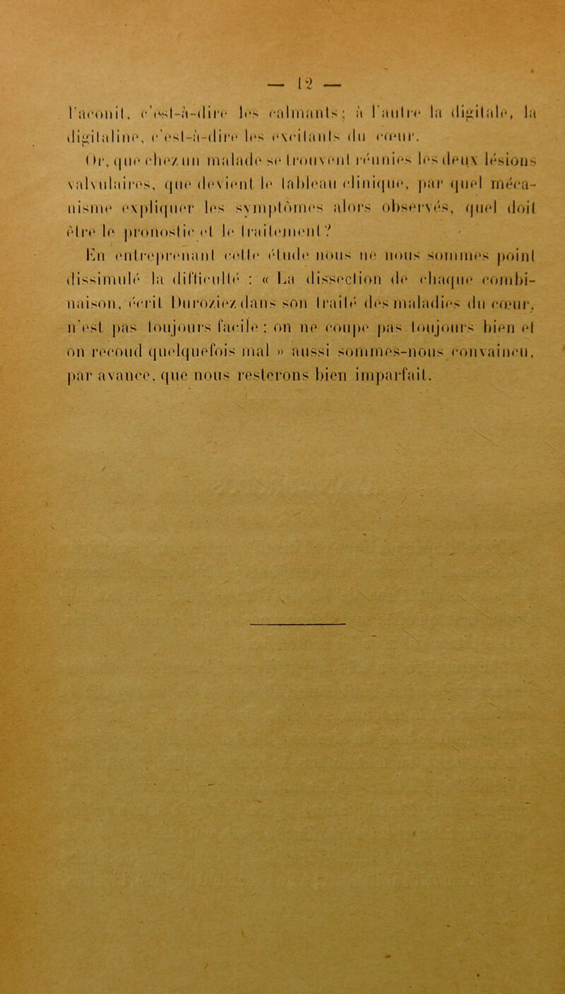 l itroniI. eVsl-à-dire 1rs calmants; à lauln* lit digitale, la digitaline, r'esl-à-dire 1rs r\cilanls du rouir. ( >r, que chez un malado se trouvent réunies 1rs deux lésions valwilairos, que dovionl le tableau clinique. par quoi méca- nism<» expliquer los symptômes alors observas, quel doil être lo pronostic rl le Irailojiionl ? . En ontro|>rrnaiiI oollo élude nous nr lions sommes point dissimulé la diflionllô : « La dissoclion do chaque oombi- naison. écrit hnro/ioz dans son traité dos maladies du cœur, n'est pas toujours facile; on no coupe pas toujours bien ol on recoud quelquefois mal » aussi sommes-nous eonvainru, par avance, que nous resterons bien imparfait.