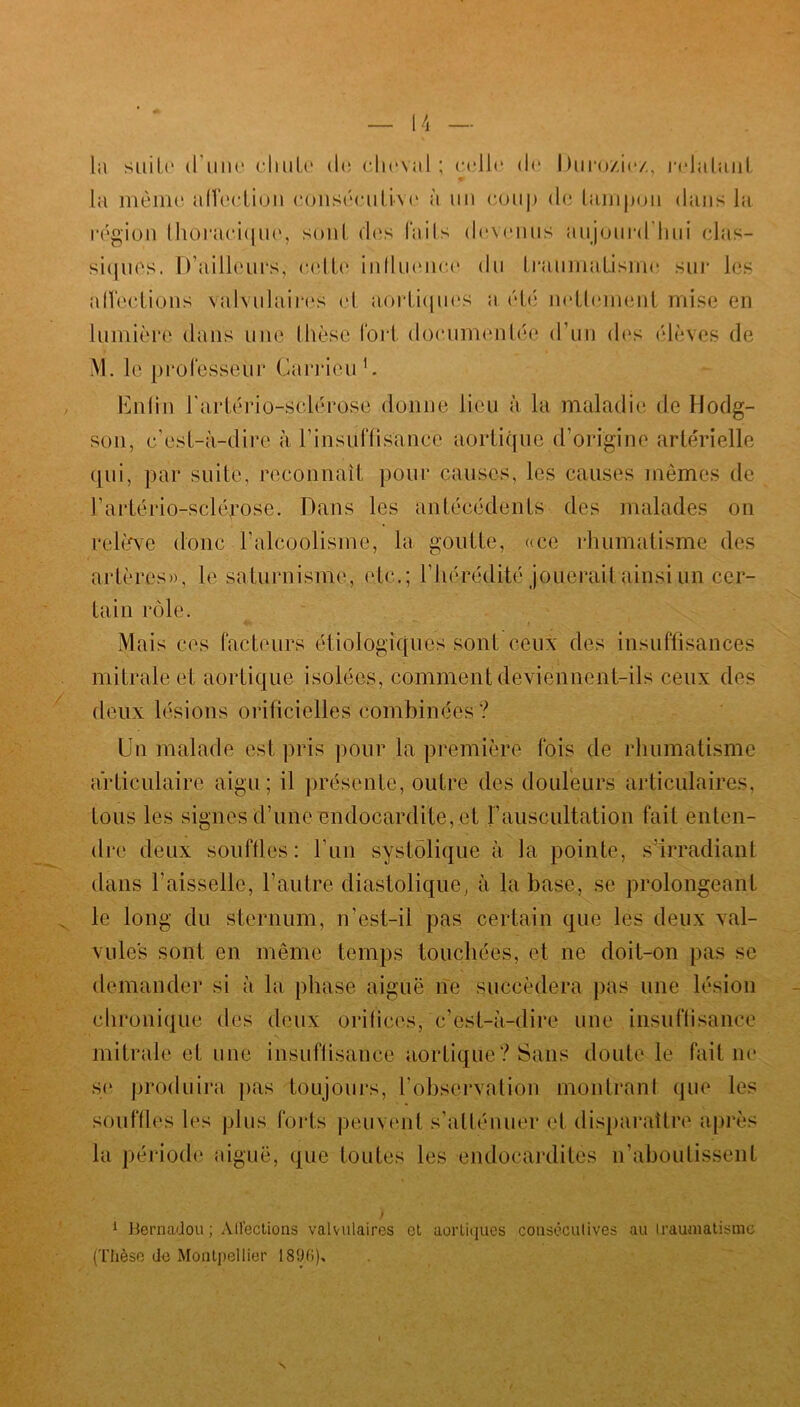 la suite d'une chute de cheval ; celle de Durozic/ relatant la même affection consécutive à un coup de tampon dans la région thoracique, sont des laits devenus aujourd'hui clas- siques. D’ailleurs, cette influence du traumatisme sur les affections valvulaires et aortiques a été nettement mise en lumière dans une thèse fort documentée d’un des élèves de M. le professeur Garrieu 1. Enfin l'artério-sclérose donne lieu à la maladie de Hodg- son, c’est-à-dire à l'insuffisance aortique d’origine artérielle qui, par suite, reconnaît pour causes, les causes mêmes de l’artério-sclérose. Dans les antécédents des malades on relève donc l’alcoolisme, la goutte, «ce rhumatisme des artères», le saturnisme, etc.; l’hérédité jouerait ainsi un cer- tain rôle. Mais ces facteurs étiologiques sont ceux des insuffisances mitrale et aortique isolées, comment deviennent-ils ceux des deux lésions orificielles combinées ? Un malade est pris pour la première fois de rhumatisme articulaire aigu; il présente, outre des douleurs articulaires, tous les signes d’une endocardite, et !’auscultation fait enten- dre deux souffles: l'un systolique à la pointe, s’irradiant dans l’aisselle, l’autre diastolique, à la base, se prolongeant le long du sternum, n’est-il pas certain que les deux val- vules sont en même temps touchées, et ne doit-on pas se demander si à la phase aiguë ne succédera pas une lésion chronique des deux orifices, c’est-à-dire une insuffisance mitrale et une insuffisance aortique? Sans doute le faillie se produira pas toujours, l’observation montrant que les souffles les plus forts peuvent s’atténuer et disparaître après la période aiguë, que toutes les endocardites n’aboutissent 1 Bernadoit ; Affections valvulaires et aortiques consécutives au traumatisme (Thèse de Montpellier 1896)»