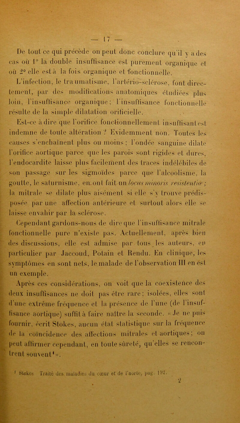 De tout ce qui précède on peut donc conclure qu’il y a des cas où 1° la double insuffisance est purement organique cl où 2° elle esta la fois organique et fonctionnelle. L’infection, le traumatisme, l'artério-sclérose, font direc- tement, par des modifications anatomiques étudiées plus loin, rinsnflisance organique; l'insuffisance fonctionnelle résulte de la simple dilatation orilicielle. Est-ce adiré que l’orifice fonctionnellement insuffisanlest indemne de toute altération ? Evidemment non. Toutes les causes s’enchaînent plus ou moins; fondée sanguine dilate l’orifice aortique parce que les parois sont rigides et dures, l’endocardite laisse plus facilement des traces indélébiles de son passage sur les sigmoïdes parce que l’alcoolisme, la goutte, le saturnisme, en_ont fait un .locus minoris résistent up ; la mitrale se dilate plus aisément si elle s’y trouve prédis- posée par une affection antérieure et surtout alors elle se laisse envahir par la sclérose. Cependant gardons-nous de dire que l’insuffisance mitrale fonctionnelle pure n’existe pas. Actuellement, après bien des discussions, elle est admise par tous les auteurs, en particulier par Jaccoud, Potain et Rendu. En clinique, les symptômes en sont nets, le malade de l’observation HT en est un exemple. Après ces considérations, on voit que la coexistence des deux insuffisances ne doit pas être rare; isolées, elles sont d'une extrême fréquence et la présence de l’une (de l’insuf- fisance aortique) suffit à faire naître la seconde. «Je ne puis fournir, écrit Stokes, aucun état statistique sur la fréquence de la Coïncidence désaffections mitrales et aortiques ; on peut affirmer cependant, en toute sûreté, qu’elles se rencon- trent souvent1». 1 Stokes Traité des maladies du cœur et de l'aorte, pug. l'J'2.