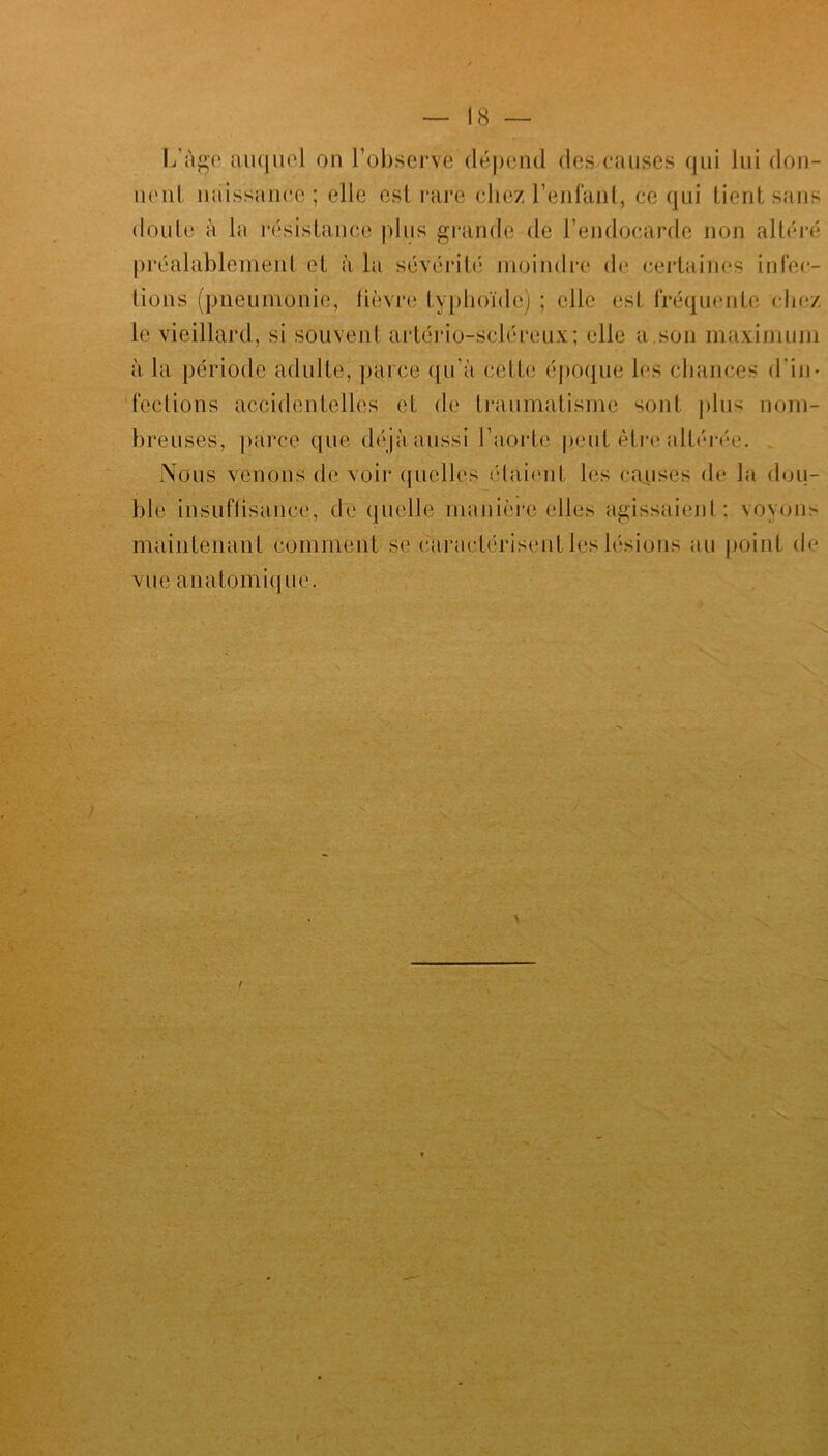 L’àge auquel on l’observe dépend des causes qui lui don- nent naissance; elle esl rare chez l’enfant, ce qui tient sans doute à la résistance plus grande de l’endocarde non altéré préalablement et à la sévérité moindre de certaines infec- tions (pneumonie, fièvre typhoïde) ; elle est fréquente chez le vieillard, si souvent artério-scléreux; elle a.son maximum à la période adulte, parce qu’à cette époque les chances d'in- fections accidentelles et de traumatisme sont plus nom- breuses, parce que déjà aussi l’aorte peut être altérée. Nous venons de voir quelles étaient les causes de la dou- ble insuffisance, de quelle manière elles agissaient: voyons maintenant comment se caractérisent les lésions au point de vue anatomique.