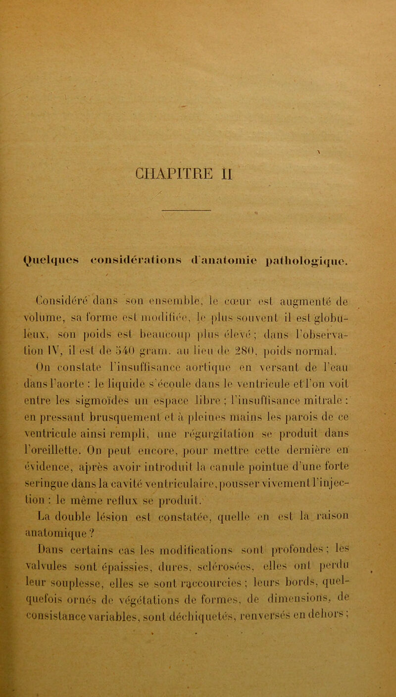 ■ m ■ . Quelques considérations d'anatomie pathologique. Considéré'dans son ensemble, le cœur est augmenté de volume, sa forme est modifiée, le plus souvent il est globu- leux, son poids est beaucoup plus élevé ; dans l'observa- tion IV, il est de 540 grain, au lieu de 280, poids normal. On constate l'insuffisance aortique en versant de l'eau dans l’aorte : le liquide s’écoule dans le ventricule et l’on voit entre les sigmoïdes un espace libre ; l'insuffisance mitrale : en pressant brusquement et à pleines mains les parois de ce ventricule ainsi rempli, une régurgitation se produit dans l’oreillette. On peut encore, pour mettre cette dernière en évidence, après avoir introduit la canule pointue d'une forte seringue dans la cavité ventriculaire,pousser vivement l'injec- tion : le même reflux se produit. La double lésion est constatée, quelle en est la raison anatomique ? Dans certains câs tes modifications sont profondes; les valvules sont épaissies, dures, sclérosées, elles ont perdu leur souplesse, elles se sont raccourcies; leurs bords, quel- quefois ornés de végétations de formes, de dimensions, de consistance variables, sont déchiquetés, renversés en dehors ;