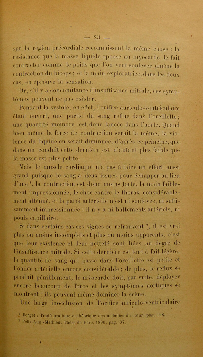 a — 23 — sur la région précordiale reconnaissent la même cause : la résistance que la masse liquide oppose au myocarde le fait contracter comme le poids que l'on vent soulever amène la contraction du biceps ; et la main exploratrice, dans les deux cas, en éprouve la sensation. Or, s'il y a concomitance d'insuffisance mitrale, ces symp- tômes peuvent ne pas exister. Pendant la systole, en effet, l’orifice auriculo-ventriculaire étant ouvert, une partie du sang reflue dans l'oreillette; une quantité moindre est donc lancée dans l’aorte. Quand bien même la force de contraction serait la même, la vio- lence du liquide en serait diminuée, d’après ce principe, que dans un conduit cette dernièrexesl d’autant plus faible que la masse est plus petite. Mais le muscle cardiaque n'a pas à faire un effort aussi grand puisque le sang a deux issues pour échapper au lieu d'une \ la contraction est donc moins jorte, la main faible- ment impressionnée, le choc contre le thorax considérable- ment atténué, et la paroi artérielle n’est ni soulevée, ni suffi- samment impressionné! : il n’y a ni battements artériels, ni pouls capillaire. Si dans certains cas ces signes se retrouvent J, il est vrai plus ou moins incomplets et plus ou moins apparents, c'est que leur existence et leur netteté sont liées au degré de l'insuffisance mitrale. Si cette dernière est tout à fait légère, la quantité de sang qui passe dans l’oreillette est petite et l’ondée artérielle encore considérable; de plus, le reflux se produit péniblement, le myocarde doit, par suite, déployer encore beaucoup de force et les symptômes aortiques se montrent; ils peuvent même dominer la scène. Une large inocclusion de l’orifice auriculo-ventriculaire J Forget ; Traité pratique et théorique des maladies du cœur, pag. 198. - Félix-Aug.-Mathieu. Thèse,de Paris 1890, pag. 37. «