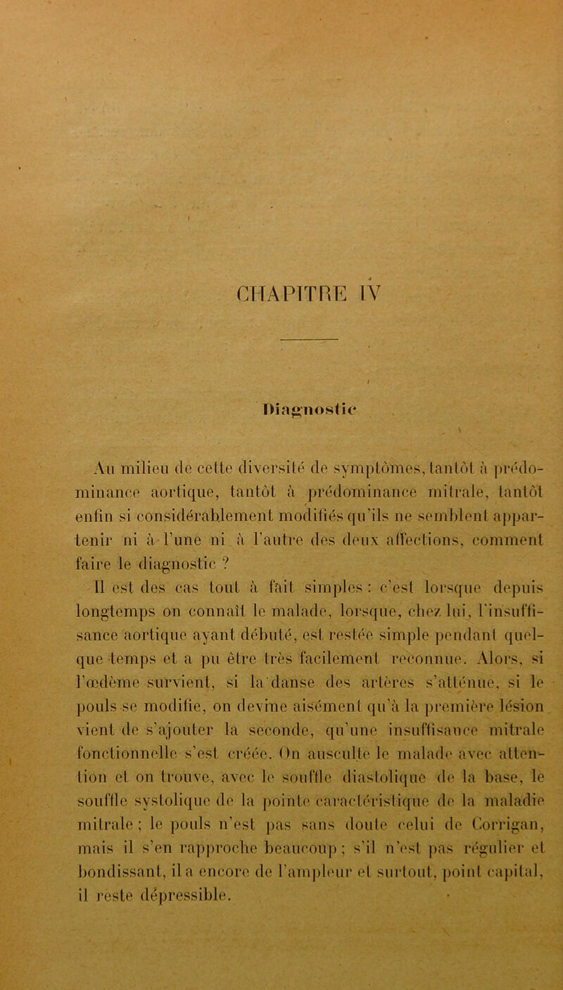 Diagnostic , V Au milieu de celte diversité de symptômes, tantôt à prédo- minance aortique, tantôt à prédominance mitrale, tantôt / enfin si considérablement modifiés qu'ils 11e semblent appar- tenir ni à l’une ni à l’autre des deux affections, comment faire le diagnostic ? Il est des cas tout à fait simples : c’est lorsque depuis longtemps on connaît le malade, lorsque, chez lui, l'insuffi- sance aortique ayant débuté, est restée simple pendant quel- que temps et a pu être très facilement reconnue. Alors, si l’œdème survient, si la'danse des artères s’atténue, si le pouls se modifie, on devine aisément qu’à la première lésion vient de s’ajouter la seconde, qu’une insuffisance mitrale fonctionnelle s’est, créée. On ausculte le malade avec atten- tion et on trouve, avec le souffle diastolique de la base, le souffle systolique de la pointe caractéristique de la maladie mitrale ; le pouls n’est pas sans doute celui de Corrigan, mais il s’en rapproche beaucoup; s’il n’est pas régulier et bondissant, il a encore de l’ampleur et surtout, point capital, il reste dépressible.