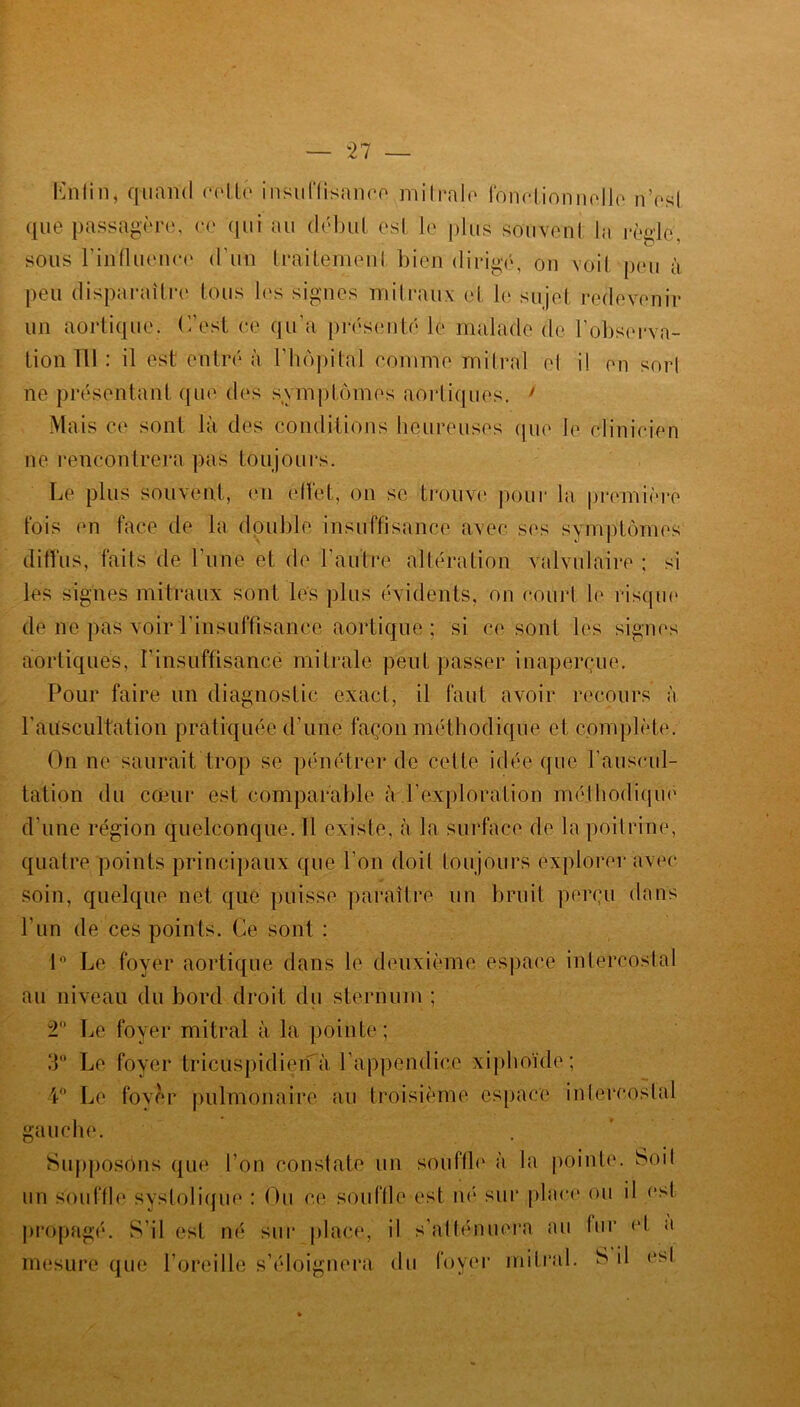 — “27 — Enfin, quand re-tté insuffisance mitrale fonctionnelle n’esl que passagère, ce qui au début est le plus souvent la règle, sous l'influença d’un traitement bien dirigé, on voit pou à peu disparaître tous les signes mitraux et le sujet redevenir un aortique. C’est ce qu’a présenté le malade de l’observa- tion Tll : il est entré à l'hôpital comme mitral el i! en sort ne présentant que des symptômes aortiques. y Mais ce sont la des conditions heureuses que le clinicien ne rencontrera pas toujours. Le plus souvent, en ellèt, on se trouve pour la première tois en face de la double insuffisance avec ses symptômes diffus, faits de l’une et de l’autre altération valvulaire ; si les signes mitraux sont les plus évidents, on court le risque de ne pas voir l’insuffisance aortique ; si ce sont les signes aortiques, l'insuffisance mitrale peut passer inaperçue. Pour faire un diagnostic exact, il faut avoir recours à l'auscultation pratiquée d’une façon méthodique et complète. On ne saurait trop se pénétrer de cette idée que l’auscul- tation du coeur est comparable iY-.l’exploration méthodique d’une région quelconque. Il existe, à la surface de la poitrine, quatre points principaux que l'on doit toujours explorer avec soin, quelque net que puisse paraître un bruit perçu dans l’un de ces points. Ce sont : 1° Le foyer aortique dans le deuxième espace intercostal au niveau du bord droit du sternum ; 2 Le foyer mitral à la pointe; 3° Le foyer tricuspidien à l'appendice xiphoïde ; 4° Le foyer pulmonaire au troisième espace intercostal gauche. Supposons que l’on constate un souffle à la pointe. Soit un souffle systolique : Ou ce souffle est né sur place ou il est propagé. S’il est né sur place, il s’atténuera au fur et a mesure que l’oreille s’éloignera du foyer mitral. S il est