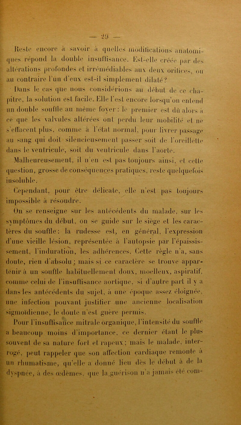 Reste encore à savoir à quelles modifications anatomi- <111(is répond la double insuffisance. Est-elle créée par des altérations profondes et irrémédiables aux deux orifices, ou au contraire l'un d’eux est-il simplemenl dilaté? Dans le cas que nous considérions au début de ce cha- pitre, la solution est facile. Elle l'est encore lorsqu’on entend un double souffle au même foyer: le premier est dù alors à ce que les valvules altérées ont perdu leur mobilité et ne s'effacent plus, comme à l'état normal, pour livrer passage au sang qni doit silencieusement passer soif de l'oreillette dans le ventricule, soit du ventricule dans l'aorte. .Malheureusement, il n’en est pas toujours ainsi, et cette question, grosse de conséquences pratiques, reste quelquefois insoluble. Cependant, pour être délicate, elle n’est pas toujours impossible à résoudre. On se renseigne sur les antécédents du malade, sur les symptômes du début, on se guide sur le siège et les carac- tères du souffle : la rudesse est, en général, l'expression d'une vieille lésion, représentée à l'autopsie par l’épaissis- sement, l'induration, les adhérences. Cette règle n’a, sans doute, rien d’absolu ; mais si ce caractère se trouve appar- tenir à un souffle habituellement doux, moelleux, aspiratif, comme celui de l'insuffisance aortique, si d’autre part il y a dans les antécédents du sujet, à une époque assez éloignée, une infection pouvant justifier une ancienne localisation sigmoïdienne, le doute n’est guère permis. Pour l'insuffisance mitrale organique, l'intensité du souffle a beaucoup moins d’importance, ce dernier étant le plus souvent de sa nature foil et râpeux; mais le malade, inter- rogé*, peut rappeler que son affection cardiaque remonte a un rhumatisme, qu elle a donné lieu dès le début a de la dyspnée, à des œdèmes, que la,guérison n’a jamais été coin-