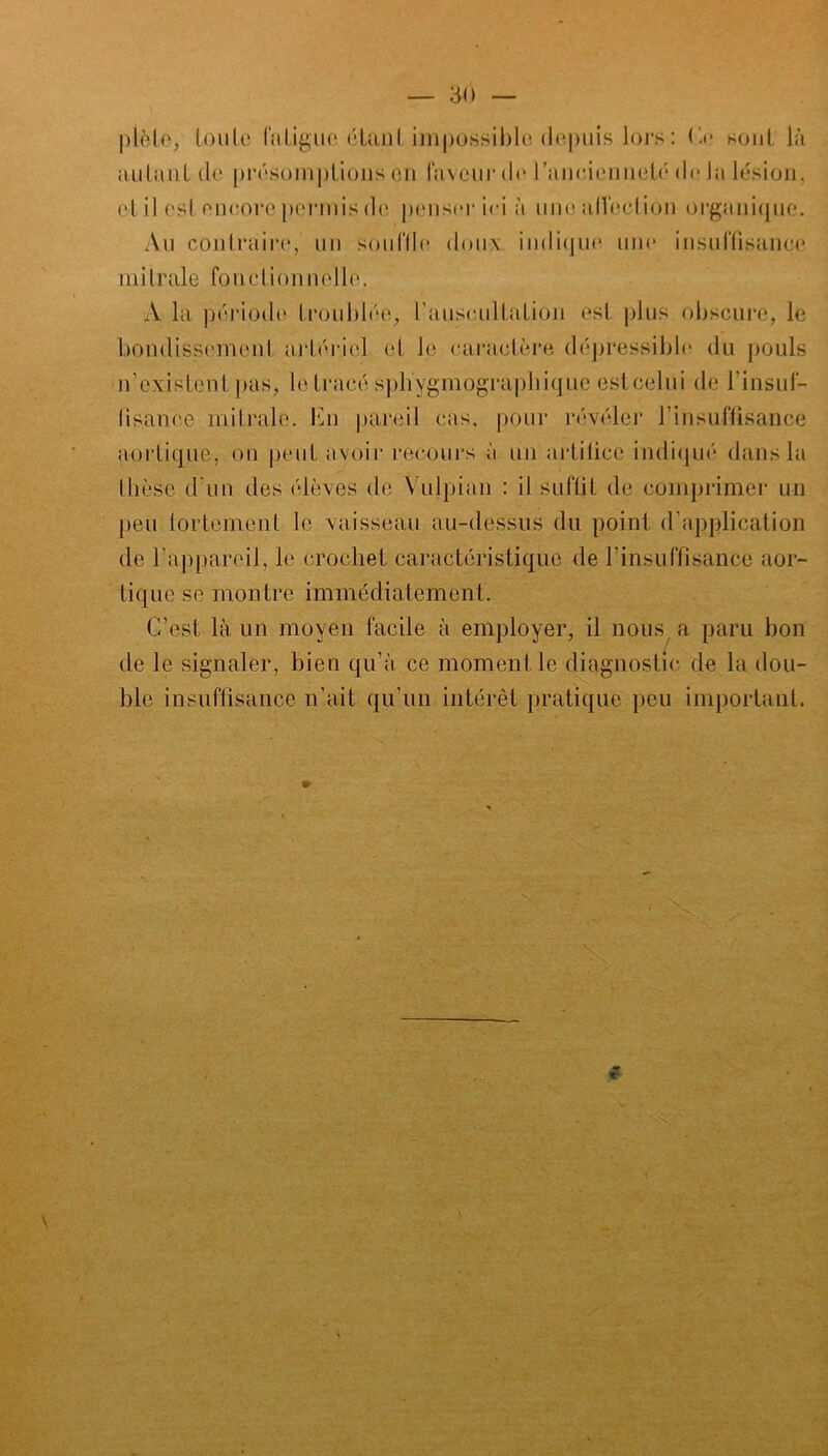 — 30 piète, toute fatigue étant impossible depuis lors : fie sont là autant de présomptions en laveur de l'ancienneté de Ja lésion, et il est encore permis de penser ici à unealfectiôn organique. Au contraire, un souffle doux indique une insuffisance mitrale fonctionnelle. A la période troublée, l'auscultation est plus obscure, le bondissement artériel cl le caractère dépressible du pouls n'existent pas, le tracé sph'ygmograpbique esteelui de l'insuf- fisance mitrale. En pareil cas, pour révéler l’insuffisance aortique, on peut avoir recours à un artifice indiqué dans la thèse d'un des élèves de Vulpian : il suffit de comprimer un peu fortement le vaisseau au-dessus du point d'application de l'appareil, le crochet caractéristique de l’insuffisance aor- tique se montre immédiatement. C’est là un moyen facile à employer, il nous a paru bon de le signaler, bien qu’à ce moment le diagnostic de la dou- ble insuffisance n’ait qu’un intérêt pratique peu important.