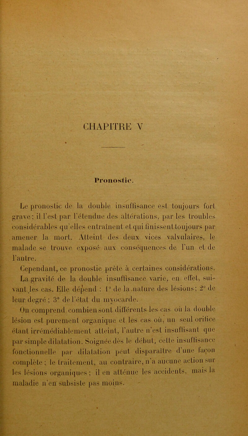 * Pronostic. Le pronostic de la double insuffisance est toujours fort grave ; il l’est par rétendue des altérations, par les troubles considérables qu’elles entraînent et qui finissent toujours par amener la mort. Atteint des deux vices valvulaires, le malade se trouve exposé aux conséquences de l’un et de l’autre. Cependant, ce pronostic prête à certaines considérations. La gravité de la double insuffisance varie, en effet, sui- vant les cas. Elle dépend : 1° de la nature des lésions; de leur degré ; 3° de l’état du myocarde. O11 comprend combien sont différents les cas où la double lésion est purement organique et les cas où, un seul orifice étant irrémédiablement atteint, l’autre n’est insuffisant (jue par simple dilatation. Soignée dès le début, cette insuffisance fonctionnelle par dilatation peut disparaître d une façon complète; le traitement, au contraire, n’a aucune action sur les lésions organiques; il en atténue les accidents, mais la maladie n’en subsiste pas moins.