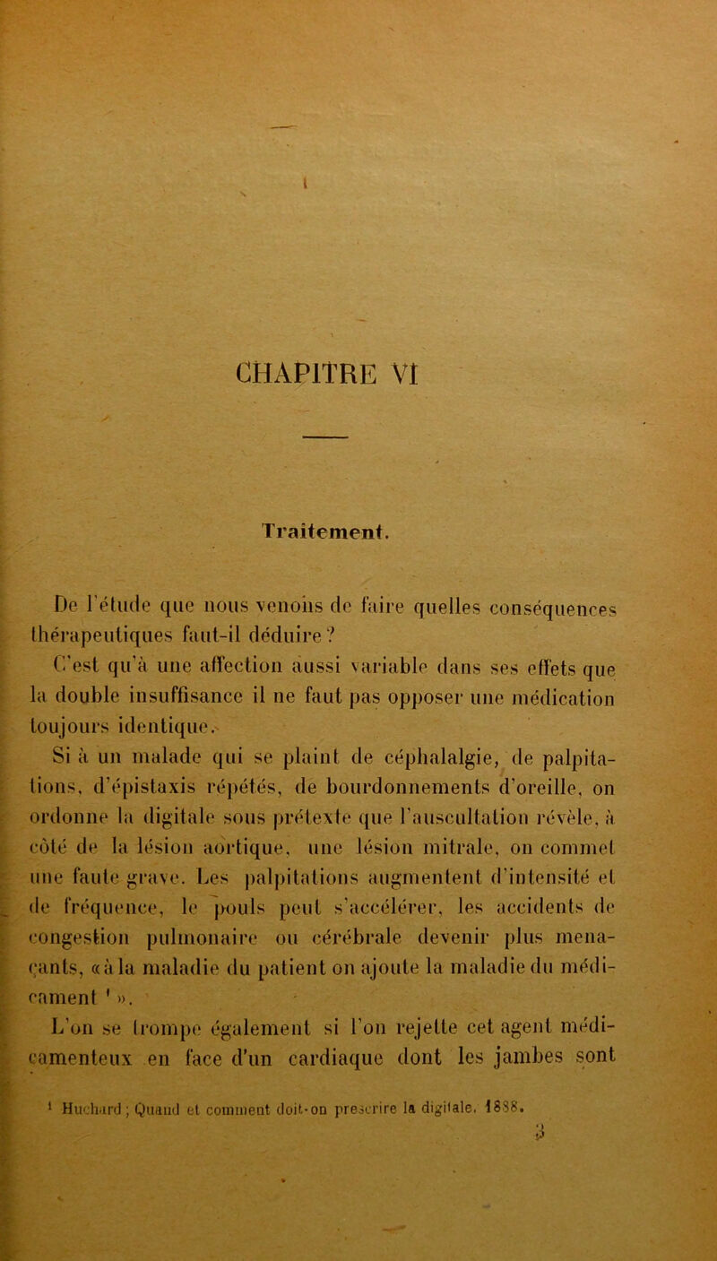 N 1 CHAPITRE VI Traitement. De l’élude que nous venons de faire quelles conséquences thérapeutiques faut-il déduire ? C'est qu’à une affection aussi variable dans ses effets que la double insuffisance il ne faut pas opposer une médication toujours identique. Si à un malade qui se plaint de céphalalgie, de palpita- tions. d’épistaxis répétés, de bourdonnements d’oreille, on ordonne la digitale sous prétexte que l’auscultation révèle, à côté de la lésion aortique, une lésion mitrale, on commet une faute grave. Les palpitations augmentent d'intensité et de fréquence, le pouls peut s’accélérer, les accidents de congestion pulmonaire ou cérébrale devenir plus mena- çants, «à la maladie du patient on ajoute la maladie du médi- cament * ». L’on se trompe également si l’on rejette cet agent médi- camenteux en face d’un cardiaque dont les jambes sont 1 Huchard ; Quand et commeut doit-on prescrire la digitale. 1838. 3