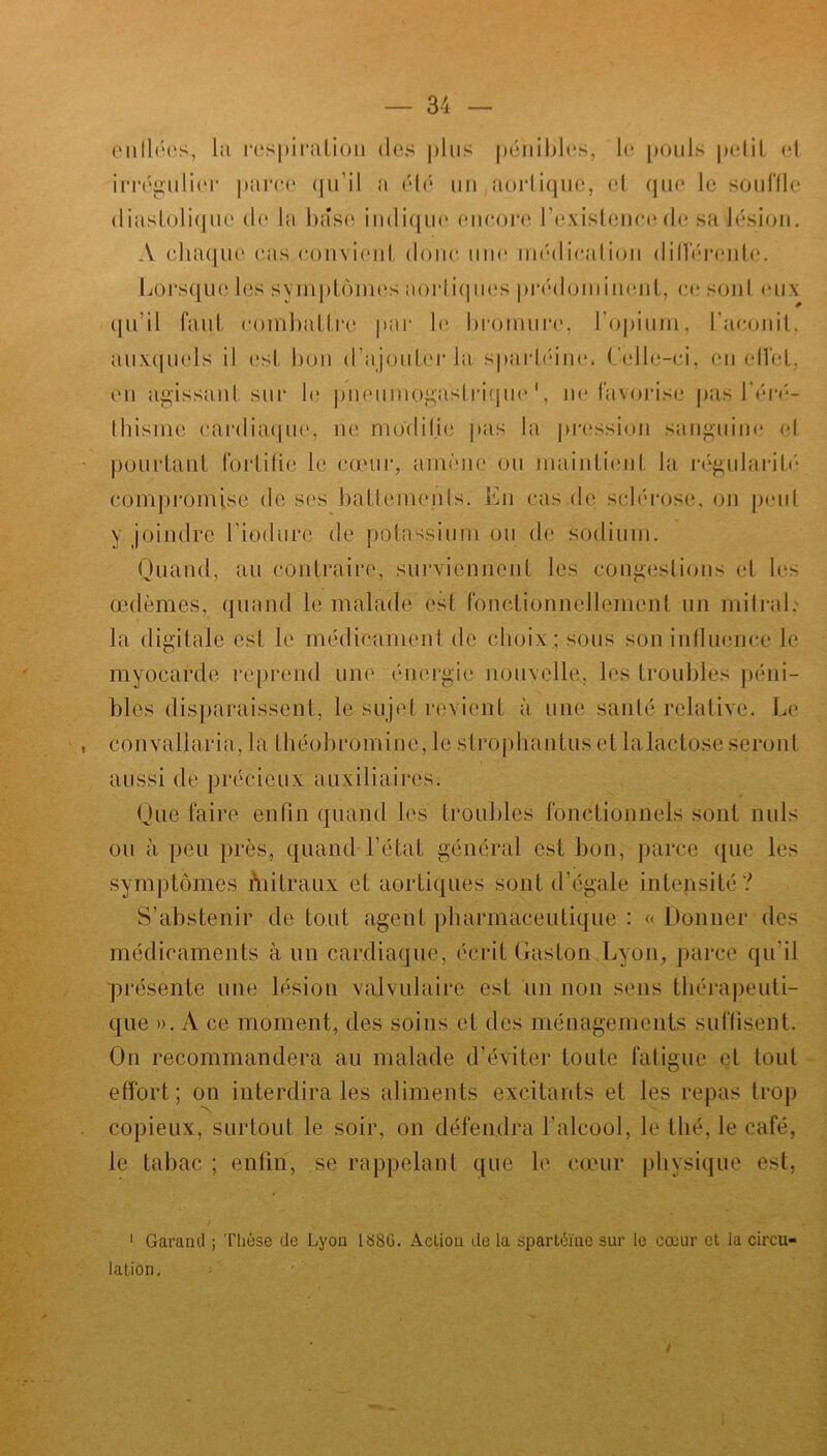 enflées, la respiration des plus pénibles, le pouls petit et irrégulier parce qu’il a été un aortique, et que le souffle diastolique de la base indique encore l'existence de sa lésion. A chaque cas convient donc une médication différente. Lorsque les symptômes aortiques prédominent, ce sont eux qu’il faut combattre par le bromure, l’opium, l’aconit, auxquels il est bon d'ajouter la spartéine. Celle-ci, en effet, en agissant sur le pneumogastrique1, ne favorise pas l'éré- thisme cardiaque, ne modifie pas la pression sanguine et pourtant fortifie le cœur, amène ou maintient la régularité compromise de ses battements. En cas de sclérose, on peut y joindre l’iodure de potassium ou de sodium. Quand, au contraire, surviennent les congestions et les œdèmes, quand le malade est fonctionnellement un mitral, la digitale est le médicament de choix ; sous son influence le myocarde reprend une énergie nouvelle, les troubles péni- bles disparaissent, le sujet revient à une santé relative. Le convaliaria, la théobromine, le strophantus et lalactose seront aussi de précieux auxiliaires. Que faire enfin quand les troubles fonctionnels sont nuis ou à peu près, quand l’état général est bon, parce que les symptômes mitraux et aortiques sont d'égale intensité? S’abstenir de tout agent pharmaceutique : « Donner des médicaments à un cardiaque, écrit Gaston Lyon, parce qu'il présente une lésion valvulaire est un non sens thérapeuti- que ». A ce moment, des soins et des ménagements suffisent. On recommandera au malade d’éviter toute fatigue et tout effort ; on interdira les aliments excitants et les repas trop copieux, surtout le soir, on défendra l'alcool, le thé, le café, le tabac ; enfin, se rappelant que le cœur physique est, 1 Garanti ; Thèse de Lyon 1 «SG. Action de la spartéine sur le cœur et la circu- lation. /