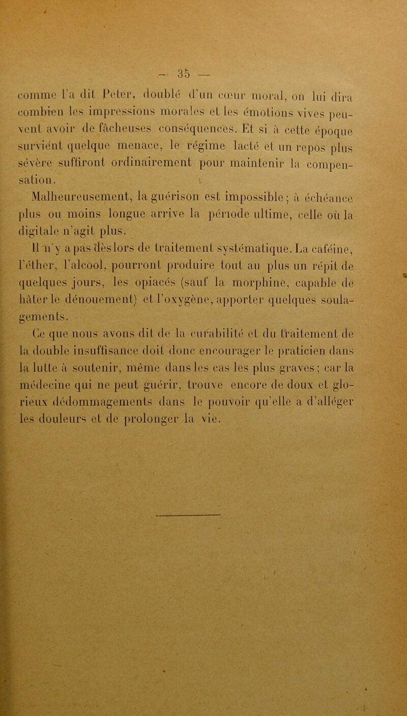 comme l’a dit Peter, doublé d’un cœur moral, on lui dira combien les impressions morales elles émotions vives peu- vent avoir de fâcheuses conséquences. Et si à cette époque survient quelque menace, le régime lacté el un repos plus sévère suffiront ordinairement pour maintenir la compen- sation. \ Malheureusement, la guérison est impossible; à échéance plus ou moins longue arrive la période ultime, celle où la digitale n'agit plus. Il n'y a pas dès lors de traitement systématique. La caféine, l’éther, l'alcool, pourront produire tout au plus un répit de quelques jours, les opiacés (sauf la morphine, capable de hâter le dénouement) et l’oxygène, apporter quelques soula- gements. Ce que nous avons dit de la curabilité et du traitement de la double insuffisance doit donc encourager le praticien dans la lutte à soutenir, même dans les cas les plus graves; car la médecine qui ne peut guérir, trouve encore de doux et glo- rieux dédommagements dans le pouvoir qu’elle a d’alléger les douleurs et de prolonger la vie. /