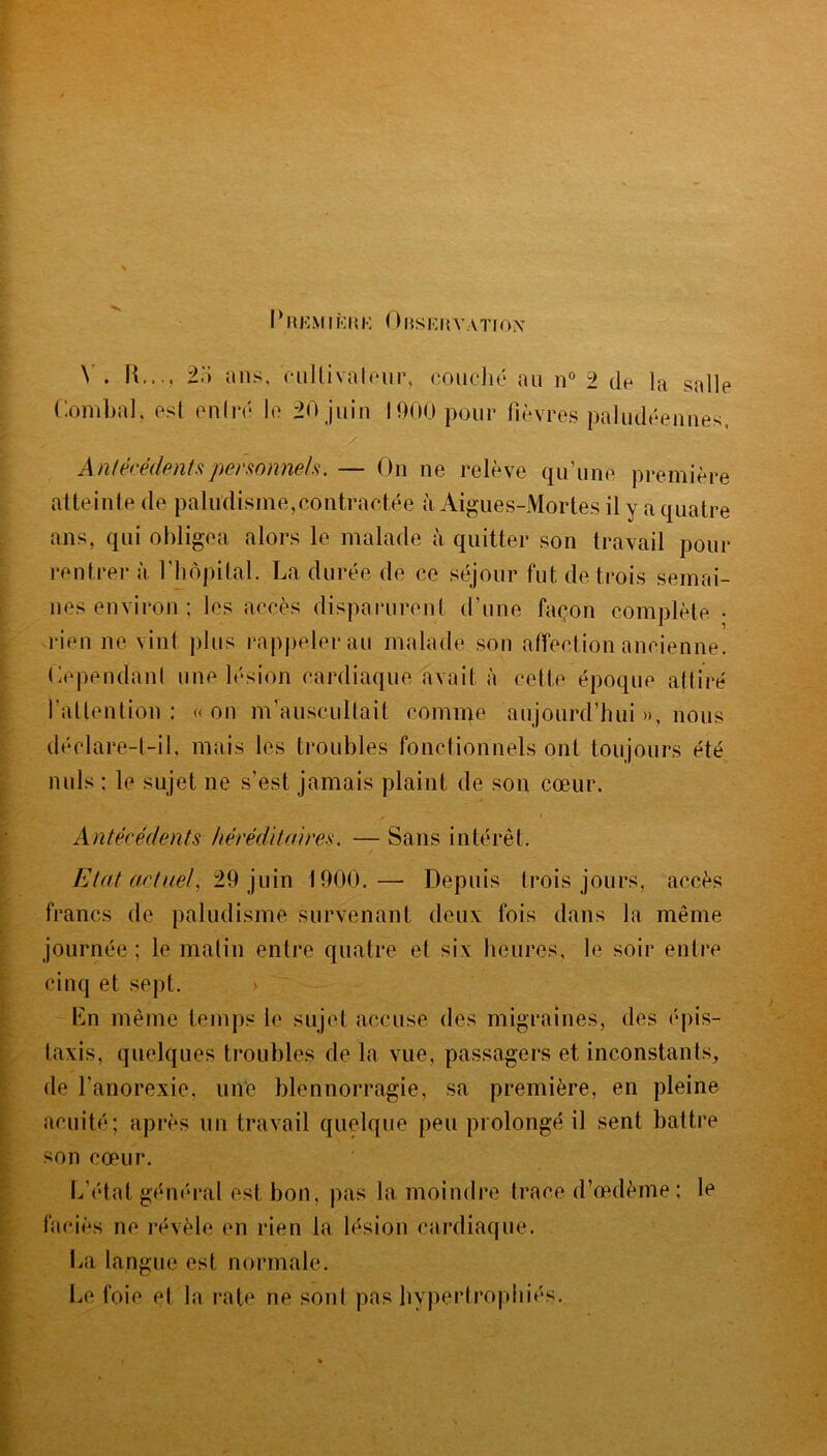 I’remikuk OliSKRYATIOÏV V . R..., 25 ans, cultivateur, couché au n° 2 de la salle Combat. est enlré le 20 juin 1900 pour fièvres paludéennes. Antécédents personnels.— On ne relève qu’une première atteinte de paludisme,contractée à Aigues-Mortes il y a quatre ans, qui obligea alors le malade à quitter son travail pour rentrera l'hôpital. La durée de ce séjour fut de trois semai- nes environ ; les accès disparurent d’une façon complète • rien ne vint plus rappeler au malade son affection ancienne. Cependant une lésion cardiaque avait à cette époque attiré l'attention: «on m’auscultait comme aujourd’hui », nous déclare-t-il, mais les troubles fonctionnels ont toujours été nuis ; le sujet ne s’est jamais plaint de son cœur. Antécédents héréditaires. — Sans intérêt. Etat actuel. 29 juin 1900.— Depuis trois jours, accès francs de paludisme survenant deux fois dans la même journée ; le malin entre quatre et six heures, le soir entre cinq et sept. Ln même temps le sujet accuse des migraines, des épis- taxis, quelques troubles de la vue, passagers et inconstants, de l’anorexie, une blennorragie, sa première, en pleine acuité; après un travail quelque peu prolongé il sent battre son cœur. L’état général est bon, pas la moindre trace d’œdème ; le faciès ne révèle en rien la lésion cardiaque. La langue est normale. Le foie et la rate ne sont pas hypertrophiés.