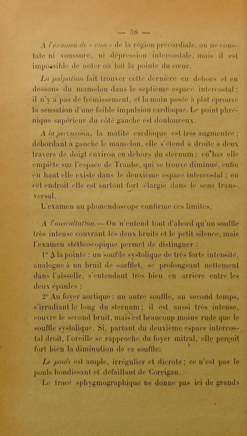 A l'eranien de « cisu •» de la région précordiale. on ne cons- tate ni voussure, ni dépression intercostale, mais il est impossible de noter oii bat la pointe du coHir. La palpation fait trouver eette dernière en dehors et en dessous du mamelon dans le septième espace intercostal ; il n’y a pas de frémissement, et la main posée à pial éprouve la sensation d’une faible impulsion cardiaque. Le point phré- nique supérieur du côté gauche est douloureux. A la percussion, la matité cardiaque est très augmentée ; débordant à gauche le mamelon, elle s’étend à droite à deux travers de doigt environ en dehors du sternum; en*bas elle empiète sur l’espace de Traube, qui se trouve diminué, enfin en haut elle existe dans le deuxième espace intercostal ; en cet endroit elle est surtout fort élargie dans le sens trans- versai. L’examen au phonendoscope confirme ces limites. A l'auscultation.— On n’entend tout d’abord qu'un souffle très intense couvrant les deux bruits et le petit silence, mais l'examen stéthoscopique permet de distinguer : 1° ^ la pointe : un souffle systolique de très forte intensité, analogue à un bruit de soufflet, se prolongeant nettement dans l’aisselle, s’entendant très bien en arrière entre les deux épaules ; 2° Au foyer aortique : un autre souffle, au second temps, s’irradiant le long du sternum; il est aussi très intense, couvre le second bruit, mais est beaucoup moins rude que le souffle systolique. Si, partant du deuxième espace intercos- tal droit, l’oreille se rapproche du foyer mitral, elle perçoit fort bien la diminution de ce souffle. Le pouls est ample, irrégulier et dicrote ; ce n’est pas le pouls bondissant et défaillant de Corrigan. Le tracé sphygmographique ne donne pas ici de grands