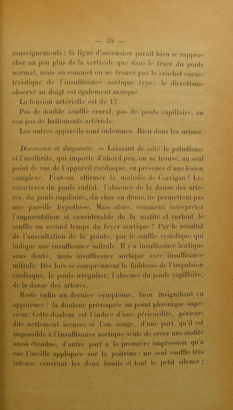 renseignements : la ligne d’ascension paraît bien s»' rappro- cher un peu plus de la verticale que dans le tracé du poids normal, mais au sommet on ne trouve pas le crochet carac- téristique de l'insuffisance aortique lype; le dicrolisme observé au doigt est également marqué. La tension artérielle est de 17. Pas de double souffle crural, pas de poids capillaire, au cou pas de battements artériels. Les autres appareils sont indemnes. Rien dans les urines Discussion et diagnostic. — Laissant de côté le paludisme et Luréthrite, qui importe d’abord peu, on se trouve, au seul point de vue de l’appareil cardiaque, en présence d’une lésion complexe. Peut-on affirmer la maladie de Corrigan ? Les caractères du pouls radial, l’absence de la danse des artè- res, du pouls capillaire, du choc en dôme, ne permettent pas une pareille hypothèse. Mais alors, comment interpréter l’augmentation si considérable de la matité et surtout le souffle au second temps du foyer aortique? Par le résultat de l’auscultation de la pointe, par le souffle systolique qui indique une insuffisance mitrale. Il y a insuffisance aortique sans doute, mais insuffisance aortique avec insuffisance mitrale. Dès lors se comprennent la faiblesse de l’impulsion cardiaque, le pouls irrégulier, l’absence du pouls capillaire, de la danse des artères. Peste enfin un dernier symptôme, bien insignifiant en apparence: la douleur provoquée au point phrénique‘Supé- rieur. Dette douleur est l’indice d’une péricardite, péricar- dite nettement accusée si l’on songe, d’une part, qu il est impossible à l’insuffisance aortique seule de créer une matité aussi étendue, d’autre part à la première impression qu a eue l’oreille appliquée sur la poitrine: un seul souffle Irès intense couvrant les deux bruits et tonI le petit silence ;