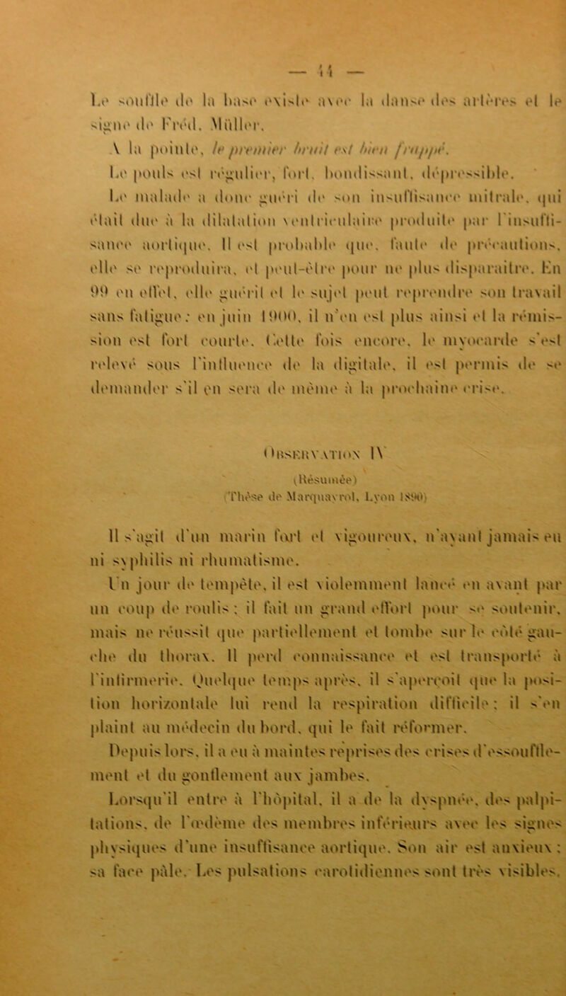 Le souffle de la base existe avec la danse des artères et le signe île Kréd. Millier. \ la pointe» foptwniêp Mutif t*st h'mti /ni/>/n:. Le pouls est régulier, fort. bondissant. dépressible. Le malade a doue guéri de sou insuflisanee mitrale. qui était due à la dilatation ventriculaire produite par l'insuffi- sance aortique. Il <vst probable que. taule de précaution^, elle se reproduira, et peut-être pour ne plus disparaitre. Lu 9P eu elVel, elle guérit et le sujet peut reprendre sou tra\ail sans fatigue: en juin 1000. il n'en est plus ainsi et la rémis- sion est fort eourle. ('.elle fois encore, le myocarde V>1 relevé sous l'influence de la digitale, il «'t permis de se demander s'il on sera de même à la prochaine crise. OllSRKYATlON IV vHêsumôe) Tinsse de Marquay roi. l.yon ISW Il s'agit d'un marin fart et vigoureux, n'ayant jamais eu ni syphilis ni rhumatisme. I n jour ih‘ tempête, il est violemment lancé en avant par un coup de roulis : il fait un grand etVort pour <e soutenir, mais ne réussit que partiellement et tombe sur le cédé gau- che du thorax. Il perd connaissance et est transporté à l'infirmerie. Quelque temps apres, il s'aperçoit que la posi- tion horizontale lui rend la respiration difficile: il s'en plaint au médecin du bord, qui le fait réformer. Depuis lors, il a eu à maintes reprises des crises d'essoul'lle- ment et du gonflement aux jambes. Lorsqu'il entre à l'hôpital, il a de la dyspnée, des palpi- tations. de l'unième des membres inférieurs avec les signes physiques d'une insuffisance aortique. Son air est anxieux : sa face pale. Les pulsations carotidiennes sont très visibles