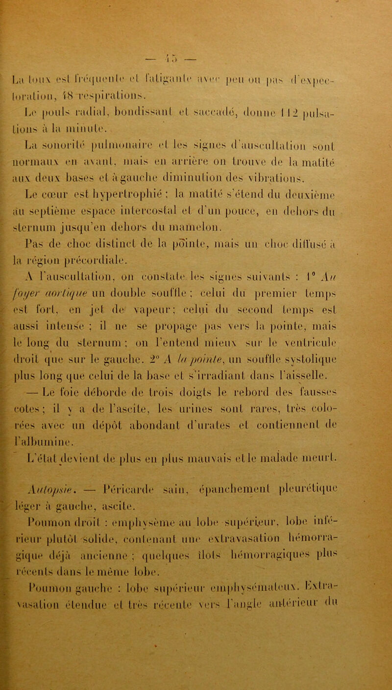 La louv est lréquen te et fatigante ümt pou ou pus <I pec- luralioii, iH respirations. Le pouls radial, bondissant et saccadé, donne I 12 pulsa- tions à la minute. La sonorité pulmonaire et les signes d'auscultation sont normaux en avant, niais en arrière on trouve de la matité aux deux bases elàgauche diminution des vibrations. Le cœur est hypertrophié ; la matité s'étend du deuxième au septième espace intercostal et d'un pouce, en dehors du sternum jusqu’en dehors du mamelon. Pas de choc distinct de la pointe, mais un choc ditl'usé a la région précordiale. A l'auscultation, on constate les signes suivants : 1° Au foyer aortique un double souffle ; celui du premier temps est fort, en jet de vapeur; celui du second temps est aussi intense ; il ne se propage pas vers la pointe, mais le long du sternum; on l’entend mieux sur le ventricule t droit que sur le gauche. 2° A la /jointe, un souffle systolique plus long que celui de la hase et s’irradiant dans l’aisselle. — Le foie déborde de trois doigts le rebord des fausses cotes ; il \ a de l’ascite, les urines sont rares, très colo- rées avec un dépôt abondant d urâtes et contiennent de l’albumine. L’état devient de plus en plus mauvais elle malade meurl. Autopsie. — Péricarde sain, épanchement pleurétique léger à gauche, ascite. Poumon droit : emphysème au lobe supérieur, lobe inté- rieur plutôt solide, contenant une extravasation hémorra- gique déjà ancienne ; quelques îlols hémorragiques plus récents dans le même lobe. Poumon gauche : lobe supérieur emphysémateux. Lxlra- 'asation étendue et très récente vers l’angle anterieur du