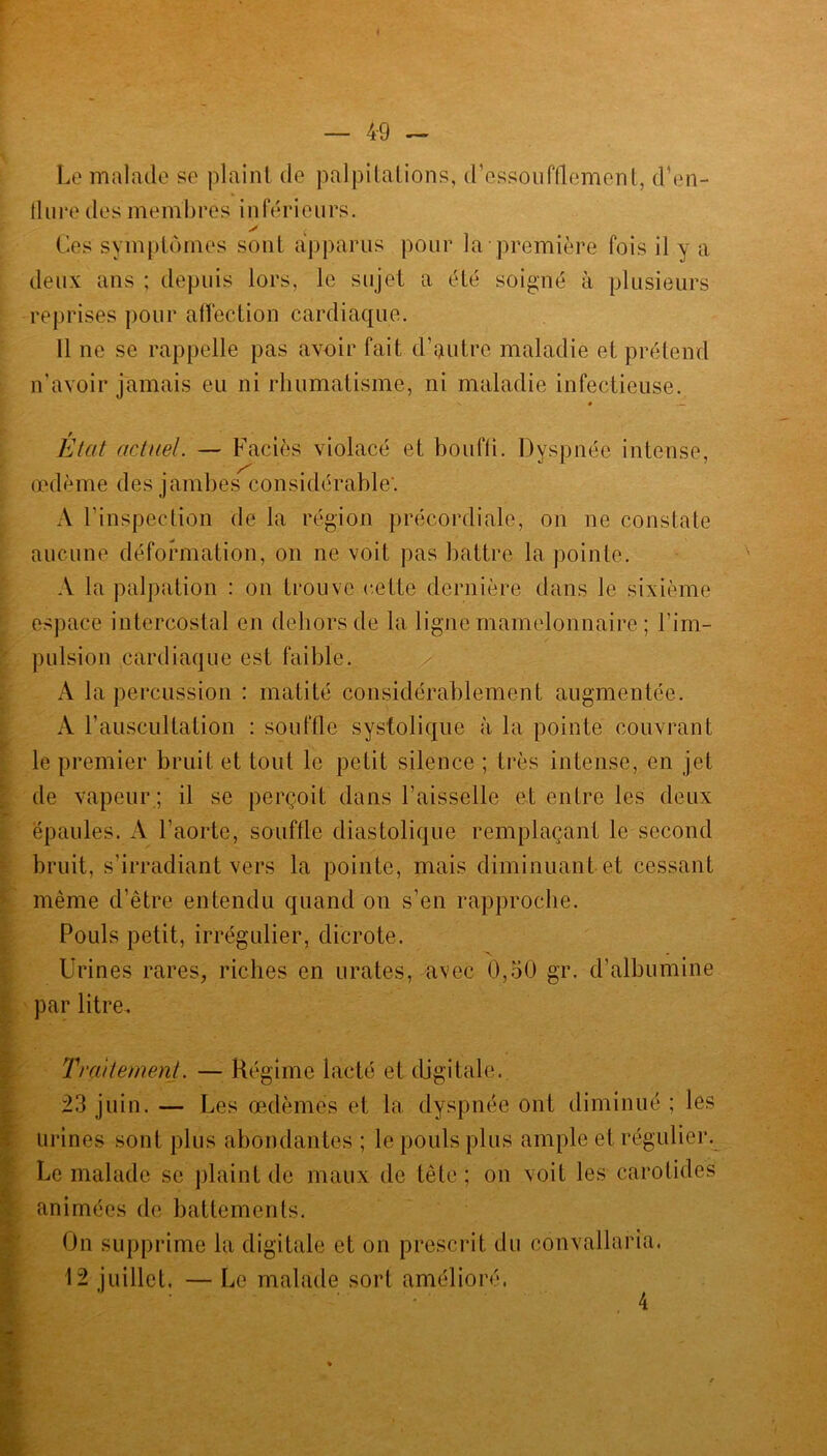 Le malade se plaint de palpitations, d’essoufflement, d’en- flure des membres inférieurs. y < Ces symptômes sont apparus pour la première fois il y a deux ans ; depuis lors, le sujet a été soigné à plusieurs reprises pour affection cardiaque. Il ne se rappelle pas avoir fait d’autre maladie et prétend n’avoir jamais eu ni rhumatisme, ni maladie infectieuse. Etat actuel. — Faciès violacé et bouffi. Dyspnée intense, œdème des jambes considérable'. A l’inspection de la région précordiale, on ne constate aucune déformation, on ne voit pas battre la pointe. A la palpation : on trouve cette dernière dans le sixième espace intercostal en dehors de la ligne mamelonnaire ; l’im- pulsion cardiaque est faible. A la percussion : matité considérablement augmentée. A F auscultation : souffle systolique à la pointe couvrant le premier bruit et tout le petit silence ; très intense, en jet de vapeur ; il se perçoit dans l’aisselle et entre les deux épaules. A l’aorte, souffle diastolique remplaçant le second bruit, s’irradiant vers la pointe, mais diminuant et cessant même d’être entendu quand on s’en rapproche. Pouls petit, irrégulier, dicrote. Urines rares, riches en urates, avec 0,50 gr. d’albumine par litre. Traitement. — Régime lacté et digitale. 23 juin. — Les œdèmes et la dyspnée ont diminué ; les urines sont plus abondantes ; le pouls plus ample et régulier. Le malade se plaint de maux de tête ; on voit les carotides animées de battements. On supprime la digitale et on prescrit du convallaria, 12 juillet. — Le malade sort amélioré.