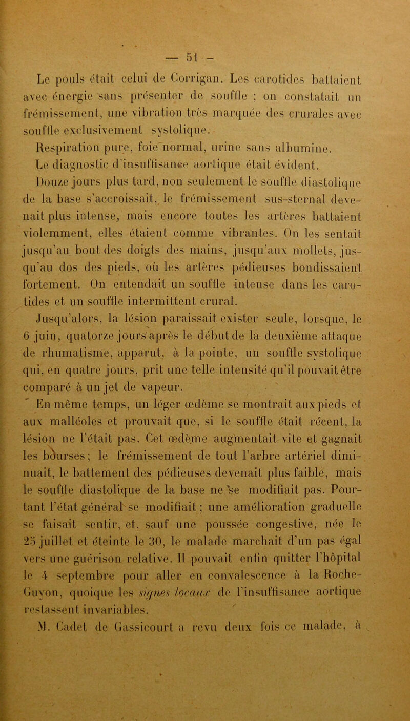 Le pouls était celui de Corrigan. Les carotides battaient avec énergie sans présenter de souffle ; on constatait un frémissement, une vibration très marquée des crurales avec souffle exclusivement systolique. Respiration pure, foie normal, urine sans albumine. Le diagnostic d'insuffisance aortique était évident. Douze jours plus tard, non seulement le souffle diastolique de la base s’accroissait, le frémissement sus-sternal deve- nait plus intense, mais encore toutes les artères battaient violemment, elles étaient comme vibrantes. On les sentait jusqu’au bout des doigts des mains, jusqu’aux mollets, jus- qu’au dos des pieds, où les artères pédieuses bondissaient fortement. On entendait un souffle intense dans les caro- tides et un souffle intermittent crural. Jusqu’alors, la lésion paraissait exister seule, lorsque, le (3 juin, quatorze jours'après le début de la deuxième attaque de rhumatisme, apparut, à la pointe, un souffle systolique qui, en quatre jours, prit une telle intensité qu’il pouvait être comparé à un jet de vapeur. En même temps, un léger oedème se montrait aux pieds et aux malléoles et prouvait que, si le souffle était récent, la lésion ne l’était pas. Cet œdème augmentait vile et gagnait les bourses; le frémissement de tout l’arbre artériel dimi- nuait, le battement des pédieuses devenait plus faible, mais le souffle diastolique de la base ne *se modifiait pas. Pour- tant l’état général se modifiait; une amélioration graduelle se faisait sentir, et, sauf une poussée congestive, née le 25 juillet et éteinte le 30, le malade marchait d’un pas égal vers une guérison relative. 11 pouvait enfin quitter l’hôpital le 4 septembre pour aller en convalescence à la Roche- Guyon, quoique les signes locaux de l’insuffisance aortique restassent invariables. M. Cadet de Gassicourt a revu deux fois ce malade, a