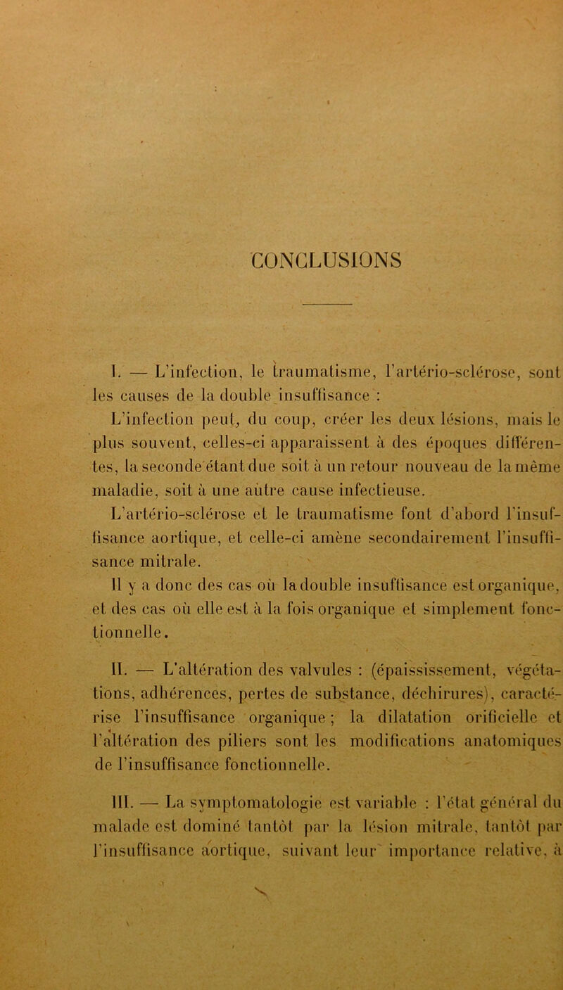 CONCLUSIONS I. — L’infection, le traumatisme, l’artério-sclérose, sont les causes de la double insuffisance : L’infection peut, du coup, créer les deux lésions, mais le plus souvent, celles-ci apparaissent à des époques différen- tes, la seconde étant due soit à un retour nouveau de la même maladie, soit à une autre cause infectieuse. L’artério-sclérose et le traumatisme font d’abord l'insuf- fisance aortique, et celle-ci amène secondairement l’insuffi- sance mitrale. 11 y a donc des cas où ladouble insuffisance est organique, et des cas où elle est à la fois organique et simplement fonc- tionnelle. • 1 « • Nv II. — L’altération des valvules : (épaississement, végéta- tions, adhérences, pertes de substance, déchirures), caracté- rise l’insuffisance organique ; la dilatation orificielle et l’altération des piliers sont les modifications anatomiques de l’insuffisance fonctionnelle. III. — La symptomatologie est variable : l’état général du malade est dominé tantôt par la lésion mitrale, tantôt par l’insuffisance aortique, suivant leur importance relative, à