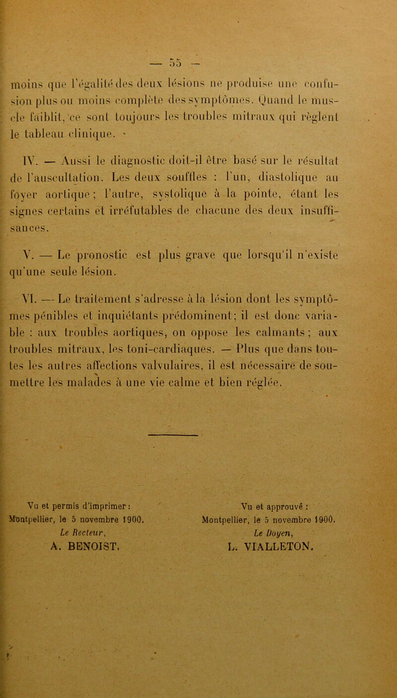 moins que l’égalité (les deux lésions ne produise une non fu- sion plus ou moins complète des symptômes. Quand le mus- cle faiblit, ce sont toujours les troubles mitraux qui règlent le tableau clinique. - IV. — Aussi le diagnostic doit-il être basé sur le résultat de l’auscultation. Les deux souffles : l’un, diastolique au foyer aortique ; l’autre, systolique à la pointe, étant les signes certains et irréfutables de chacune des deux insuffi- sauces. V. — Le pronostic est plus grave que lorsqu'il n’existe qu’une seule lésion. VI. — Le traitement s’adresse à la lésion dont les symptô- mes pénibles et inquiétants prédominent; il est donc varia- ble : aux troubles aortiques, on oppose les calmants ; aux troubles mitraux, les toni-cardiaques. — Plus que dans tou- tes les autres affections valvulaires, il est nécessaire de sou- •X mettre les malades à une vie calme et bien réglée. Vu et permis d'imprimer: Vu et approuvé : Montpellier, le 5 novembre 1900. Montpellier, le 5 novembre 1900. Le Recteur, Le Doyen, A. BENOIST. h. VIALLETON.